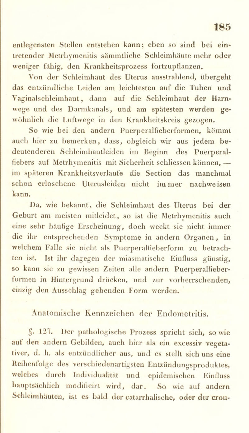 entlegensten Stellen entstehen kann; eben so sind bei ein* tretender Melrlivmenitis sämmlliche Schleimhäute mehr oder weniger fähig, den Krankheitsprozess fortzupllanzen. Yon der Schleimhaut des Uterus ausstrahlend, übergeht das entzündliche Leiden am leichtesten auf die Tuben und Vaginalschleimhaut, dann auf die Schleimhaut der Harn- wege und des Darmkanals, und am spätesten werden ge- wöhnlich die Luftwege in den Ivrankheitskreis gezogen. So wie bei den andern Puerperalfieberformen, kömmt auch hier zu bemerken, dass, obgleich wir aus jedem be- deutenderen Schleimhautleiden im Beginn des Puerperal- fiebers auf Metrhymenitis mit Sicherheit schliessen können, — im späteren Krankheitsverlaufe die Section das manchmal schon erloschene Uterusleiden nicht immer nachweisen kann. Da, wie bekannt, die Schleimhaut des Uterus bei der Geburt am meisten mitleidet, so ist die Metrhymenitis auch eine sehr häufige Erscheinung, doch weckt sie nicht immer die ihr entsprechenden Symptome in andern Organen, in welchem Falle sie nicht als Puerperalfieberform zu betrach- ten ist. Ist ihr dagegen der miasmatische Einfluss günstig, so kann sie zu gewissen Zeiten alle andern Puerperalfieber- fo rmen in Hintergrund drücken, und zur vorherrschenden, einzig den Ausschlag gebenden Form werden. Anatomische Kennzeichen der Endometritis. §• 127. Der pathologische Prozess spricht sich, so wie auf den andern Gebilden, auch hier als ein e.vcessiv veeeta- tiver, d. h. als entzündlicher aus, und es stellt sich uns eine Reihenfolge des verschiedenartigsten Entzündungsproduktes, welches durch Individualität und epidemischen Einfluss hauptsächlich modificirt wird, dar. So wie auf andern Schleimhäuten, isL cs bald der catarrhalische, oder der crou-