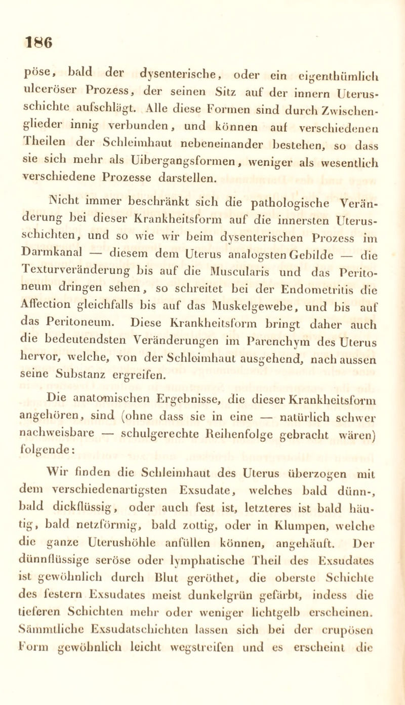 pöse, bald der dysenterische, oder ein eigentümlich ulceröser Prozess, der seinen Sitz auf der innern Uterus- schichte aufschlägt. Alle diese Formen sind durch Zwischen- glieder innig verbunden, und können auf verschiedenen Theilen der Schleimhaut nebeneinander bestehen, so dass sie sich mehr als Uibergangsformen, weniger als wesentlich verschiedene Prozesse darstellen. Nicht immer beschränkt sich die pathologische Verän- derung bei dieser Krankheitsform auf die innersten Uterus- schichten, und so wie wir beim dysenterischen Prozess im Darmkanal — diesem dem Uterus analogsten Gebilde — die 1 exturveränderung bis auf die Muscularis und das Perito- neum dringen sehen, so schreitet bei der Endometritis die Affection gleichfalls bis auf das Muskelgewebe, und bis auf das Peritoneum. Diese Krankheitsform bringt daher auch die bedeutendsten Veränderungen im Parenchym des Uterus hervor, welche, von der Schleimhaut ausgehend, nach aussen seine Substanz ergreifen. Die anatomischen Ergebnisse, die dieser Krankheitsform angehören, sind (ohne dass sie in eine — natürlich schwer nachweisbare — schulgerechte Reihenfolge gebracht wären) folgende: Wir finden die Schleimhaut des Uterus überzogen mit dem verschiedenartigsten Exsudate, welches bald dünn-, bald dickflüssig, oder auch fest ist, letzteres ist bald häu- tig, bald netzförmig, bald zottig, oder in Klumpen, welche die ganze Uterushöhle anfüllen können, angehäuft. Der dünnflüssige seröse oder lymphatische Theil des Exsudates ist gewöhnlich durch Blut geröthet, die oberste Schichte des lestcrn Exsudates meist dunkelgrün gefärbt, indess die tielercn Schichten mehr oder weniger lichtgelb erscheinen. Sämmllichc Exsudatschichten lassen sich bei der crupösen Form gewöhnlich leicht wegstreifen und es erscheint die