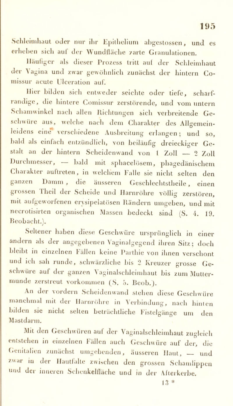 1<)5 Schleimhaut oder nur ihr Epilhelium abgestossen, und es erheben sich aul der Wundfläche /arte Granulationen. Häufiger als dieser Prozess tritt aul der Schleimhaut der Aagina und zwar gewöhnlich zunächst der hintern Co- missur acute Ulceration auf. Hier bilden sieh entweder seichte oder tiefe, scharf- randige, die hintere Comissur zerstörende, und vom untern Schamwinkel nach allen Richtungen sich verbreitende Ge- schwüre aus, welche nach dem Charakter des Allgemein- ieidens eine verschiedene Ausbreitung erlangen ; und so, bald als einfach entzündlich, von beiläufig dreieckiger Ge- stalt an der hintern Scheidenwand von 1 Zoll — 2 Zoll Durchmesser, — bald mit sphacelösem, phagedänischem Charakter aultreten, in welchem Falle sie nicht selten den ganzen Damm , die äusseren Geschlechtsteile, einen grossen d heil der Scheide und Harnröhre völlig zerstören, mit aufgeworfenen ervsipeiatösen Rändern umgeben, und mit necrotisirten organischen Massen bedeckt sind (S. 4. 19. Beobacht.). Seltener haben diese Geschwüre ursprünglich in einer andern als der angegebenen Vaginalgegend ihren Sitz; doch bleibt in einzelnen fällen keine Partlne von ihnen verschont und ich sah runde, schwärzliche bis 2 Kreuzer grosse Ge- schwüre auf der ganzen Vaginalschleimhaut bis zum Mutter- munde zerstreut Vorkommen (S. 5. Bcob.'). An der vordem Scheidenwand stehen diese Geschwüre manchmal mit der Harnröhre in Verbindung, nach hinten bilden sie nicht seilen beträchtliche Fistelgänge um den Mastdarm. Mit den Geschwüren auf der Vaginalschleimhaut zugleich entstehen in einzelnen Fällen auch Geschwüre auf der, die Genitalien zunächst umgebenden, äusseren Haut, — und 7uar in der Hautlalle zwischen den grossen Schamlippen und der inneren Schenkelfläche und in der Alterkerbe. 13 *
