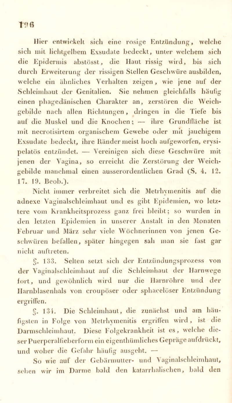 liier entwickelt sich eine rosige Entzündung, welche sich mit lichtgelbem Exsudate bedeckt, unter welchem sich die Epidermis abstösst, die Haut rissig wird, bis sich durch Erweiterung der rissigen Stellen Geschwüre ausbilden, welche ein ähnliches Verhalten zeigen, wie jene auf der Schleimhaut der Genitalien. Sie nehmen gleichfalls häufig einen phagedänischen Charakter an, zerstören die Weich- gebilde nach allen Richtungen, dringen in die Tiefe bis auf die Muskel und die Knochen ; — ihre Grundfläche ist mit necrolisirtem organischem Gewrebe oder mit jauchigem Exsudate bedeckt, ihre Ränder meist hoch aufgeworfen, erysi- pelatös entzündet. — Vereinigen sich diese Geschwüre mit jenen der Vagina, so erreicht die Zerstörung der Weich- gebilde manchmal einen ausserordentlichen Grad (S. 4. 12. 17. 19. Reob.). ISicht immer verbreitet sich die Metrhvmenitis auf die adnexe Vaginalschleimhaut und es gibt Epidemien, wo letz- tere vom Krankheitsprozess ganz frei bleibt; so w urden in den letzten Epidemien in unserer Anstalt in den Monaten Februar und März sehr viele Wöchnerinnen von jenen Ge- schwüren befallen, später hingegen sah man sie fast gar nicht auftreten. §. 133. Selten selzt sich der Entzündungsprozess von der Vaginalschleimhaut auf die Schleimhaut der Harnwege fort, und gewöhnlich wird nur die Harnröhre und der Harnblasenhals von croupöser oder sphacelöser Entzündung ergriffen. §. 134. Die Schleimhaut, die zunächst und am häu- figsten in Folge von Metrhvmenitis ergriffen wird, ist die Darmschleimhaut. Diese Folgekrankheit ist es, welche die- ser Puerperalfieberform ein eigenthümliches Gepräge aufdrückt, und woher die Gefahr häufig ausgeht. — So wie auf der Gebärmutter- und Vaginalschleimhaut, sehen wir im Darme bald den katarrhalischen, bald den