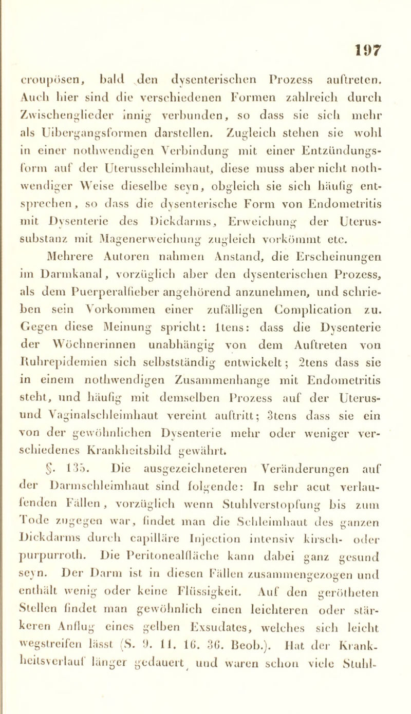 croupösen, bald den dysenterischen Prozess auf treten. Auch hier sind die verschiedenen Formen zahlreich durch Zwischenglieder innig verbunden, so dass sie sieh mehr als Uibergangsformen darstellen. Zugleich stehen sie wohl in einer notlnvendigen Verbindung mit einer Entzündungs- form auf der Uterusschleimhaut, diese muss aber nicht noth- wendiger Weise dieselbe seyn, obgleich sie sich häufig ent- sprechen, so dass die dysenterische Form von Endometritis mit Dysenterie des Dickdarms, Erweichung der Uterus- substanz mit Magenerweichung zugleich vorkömmt etc. Mehrere Autoren nahmen Anstand, die Erscheinungen im Darmkanal, vorzüglich aber den dysenterischen Prozess, als dem Puerperalfieber angehörend anzunehmen, und schrie- ben sein Vorkommen einer zufälligen Complication zu. Gegen diese Meinung spricht: ltens: dass die Dysenterie der Wöchnerinnen unabhängig von dem Auftreten von Ruhrepidemien sich selbstständig entwickelt; 2tens dass sie in einem notlnvendigen Zusammenhänge mit Endometritis steht, und häufig mit demselben Prozess auf der Uterus- und Vaginalschleimhaut vereint auftritt; 3tens dass sie ein von der gewöhnlichen Dysenterie mehr oder weniger ver- schiedenes Krankheitsbild gewährt. §. 135. Die ausgezeichneteren Veränderungen auf der Darmschleimhaut sind folgende: In sehr acut verlau- fenden Fällen , vorzüglich wenn Stuhlverstopfung bis zum lode zugegen war, findet man die Schleimhaut des ganzen Dickdarms durch capilläre Injeetion intensiv kirsch- oder purpurroth. Die Peritonealfläche kann dabei ganz gesund sei n. Der Darm ist in diesen Fällen zusammenaezoaen und enthält wenig oder keine Flüssigkeit. Auf den gerütheten Stellen findet man gewöhnlich einen leichteren oder stär- keren Anflug eines gelben Exsudates, welches sich leicht wegstreifen lässt (S. !). 11. l(j. 30. Beob.). Hat der Krank, heilsverlaul länger gedauert und waren schon viele Stuhl-