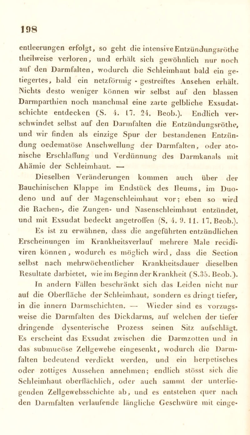 enlleerungen erfolgt, so geht die intensiveEntzündungsröthe theilweise verloren, und erhält sich gewöhnlich nur noch auf den Darmfalten, wodurch die Schleimhaut bald ein °e- Ö tiegertes, bald ein netzförmig - gestreiftes Ansehen erhält. Nichts desto weniger können wir selbst auf den blassen Darmparthien noch manchmal eine zarte gelbliche Exsudat- schichte entdecken (S. 4. 17. 24. Beob.). Endlich ver- schwindet selbst auf den Darmfalten die Entzündungsröthe, und wir finden als einzige Spur der bestandenen Entzün- dung oedematöse Anschwellung der Darmfalten, oder ato- nische Erschlaffung und Verdünnung des Dannkanals mit Ahämie der Schleimhaut. — Dieselben Veränderungen kommen auch über der Bauchinischen Klappe im Endstück des Ileums, im Duo- deno und auf der Magenschleimhaut vor; eben so wird die Rachen-, die Zungen- und Nasenschleimhaut entzündet, und mit Exsudat bedeckt angetroflen (S. 4. 9. 11. 17. Beob.}. Es ist zu erwähnen, dass die angeführten entzündlichen Erscheinungen im Krankheitsverlauf mehrere Male recidi- viren können, wodurch cs möglich wird, dass die Section selbst nach mehrwöchentlicher Krankheitsdauer dieselben Resultate darbietet, wie im Beginn der Krankheit (S.35. Beob.). In andern Fällen beschränkt sich das Leiden nicht nur auf die Oberfläche der Schleimhaut, sondern es dringt tiefer, in die innern Darmschichten. — Wieder sind es vorzuers- weise die Darmfalten des Dickdarms, auf welchen der tiefer dringende dysenterische Prozess seinen Sitz aufschlägt. Es erscheint das Exsudat zwischen die Darmzotten und in das submucöse Zellgewebe eingesenkt, wodurch die Darm- falten bedeutend verdickt werden, und ein herpetisches oder zottiges Aussehen annehmen; endlich stösst sich die Schleimhaut oberflächlich, oder auch sammt der unterlie- genden Zellgewebssehichte ab, und es entstehen quer nach den Darmfalten verlaufende längliche Geschwüre mit cingc-