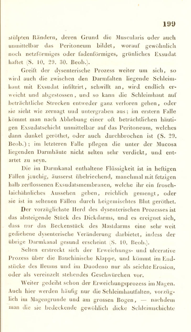 stülpten Rändern, deren Grund die Muscularis oder auch umniltelbar das Peritoneum bildet, worauf gewöhnlich noch netzförmiges oder fadenförmiges, grünliches Exsudat haftet (S. 10. 29. 30. Beob.). Greift der dysenterische Prozess weiter um sich, so wird auch die zwischen den Darmfalten liegende Schleim- haut mit Exsudat infiltrirt, schwillt an, wird endlich er- weicht und abgestossen, und so kann die Schleimhaut auf beträchtliche Strecken entweder ganz verloren gehen, oder sie sieht wie zernagt und untergraben aus; im erstem Falle kömmt man nach Abhebung einer oft beträchtlichen häuti- gen Exsudatschicht unmittelbar auf das Peritoneum, welches dann dunkel geröthet, oder auch durchbrochen ist (S. 29. Beob.) ; im letzteren Falle pflegen die unter der Mucosa liegenden Darmhäute nicht selten sehr verdickt, und ent- artet zu sevn. Die im Darmkanal enthaltene Flüssigkeit ist in heftigen Fällen jauchig, äusserst übelriechend, manchmal mit fetzigen halb zerflossenen Exsudatsmembranen, welche ihr ein frosch- laichähnliches Aussehen geben, reichlich gemengt, oder sie ist in seltenen Fällen durch beigemischtes Blut geröthet. Der vorzüglichste Herd des dysenterischen Prozesses ist das absteigende Stück des Dickdarms, und es ereignet sich, dass nur das Beckenslück des Mastdarms eine sehr weit gediehene dysenterische Veränderung darbietet, iudess der übrige Darmkanal gesund erscheint .S. 10. Beob.). Sellen erstreckt sich der Erwciclnings- und ulcerative Prozess über die Bauehinische Klappe, und kömmt im End- stücke des lleums und im Duodeno nur als seichte Erosion, oder als vereinzelt stehendes Geschwiirchen vor. Weiter gedeiht schon der Erweichungsprozess im Magen. Auch hier werden häufig nur die Schleimhautfalten, vorzüg- lich im Magengrunde und am grossen Bogen, — nachdem man die sie bedeckende gewöhlich dicke Schleimschichle