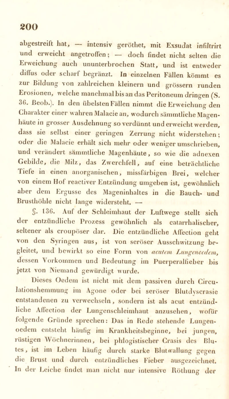 abgestreilt hat, — intensiv gerüthet, mit ExsuJat infiltrirt und erweicht angetroffen; — doch findet nicht selten die Erweichung auch ununterbrochen Statt, und ist entweder dillus oder scharf begränzt. In einzelnen Fallen kömmt es zur Bildung von zahlreichen kleinern und grossem runden Ei osionen, welche manchmal bis an das Peritoneum dringen (S. 3(). ßeob.). In den übelsten Fällen nimmt die Erw eichung den Charakter einer wahren Malacie an, wodurch sämmtliche Magen- häute in grosser Ausdehnung so verdünnt und erweicht werden, dass sie selbst einer geringen Zerrung nicht widerstehen; oder die Malacie erhält sich mehr oder weniger umschrieben, und verändert sämmtliche Magenhäute, so wie die adnexen Gebilde, die Milz, das Zwerchfell, auf eine beträchtliche Tiefe in einen anorganischen, missfälligen Brei, welcher von einem Hof reactiver Entzündung umgeben ist, gewöhnlich aber dem Ergüsse des Mageninhaltes in die Bauch- und Brusthöhle nicht lange widersteht. —- §• 136. Auf der Schleimhaut der Luftwege stellt sich der entzündliche Prozess gewöhnlich als catarrhalischer, seltener als croupöser dar. Die entzündliche AlTeclion geht von den Syringen aus, ist von seröser Ausschwitzung be- gleitet, und bewirkt so eine Form von acutem iMuscnccdcm, dessen Vorkommen und Bedeutung im Puerperalfieber bis jetzt von Niemand gewürdigt wurde. Dieses Oedem ist nicht mit dem passiven durch Circu- lationshemmung im Agone oder bei seröser Blutdyscrasie entstandenen zu verwechseln, sondern ist als acut entzünd- liche Affection der Lungenschleimhaut anzusehen, wofür folgende Gründe sprechen: Das in Bede stehende Lungen- oedem entsteht häufig im Krankheitsbeginne, bei jungen, rüstigen Wöchnerinnen, bei phlogistischer Crasis des Blu- tes, ist im Leben häufig durch starke Blutwallung gegen die Brust und durch entzündliches Fieber ausgezeichnet. In der Leiche findet man nicht nur intensive Bölhung der