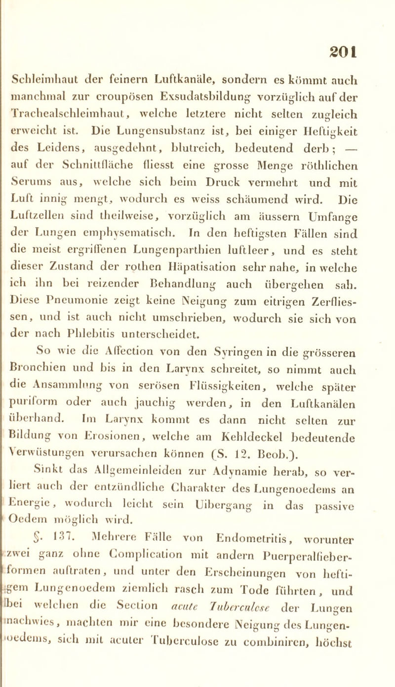 Schleimhaut der feinem Luftkanäle, sondern es kömmt auch manchmal zur croupösen Exsudatsbildung vorzüglich auf der Trachealschleimhaut, welche letztere nicht selten zugleich erweicht ist. Die Lungensubstanz ist, bei einiger Heftigkeit des Leidens, ausgedehnt, blutreich, bedeutend derb; — auf der Schnittfläche fliesst eine grosse Menge röthlichen Serums aus, welche sich beim Druck vermehrt und mit Luft innig mengt, wodurch es weiss schäumend wird. Die Luftzellen sind theilweise, vorzüglich am äussern Umfange der Lungen emphysematisch. In den heftigsten Fällen sind die meist ergriffenen Lungenparthien luftleer, und es steht dieser Zustand der rothen Iläpatisation sehr nahe, in welche ich ihn bei reizender Behandlung auch übergehen sah. Diese Pneumonie zeigt keine Neigung zum eitrigen Zerflies- sen, und ist auch nicht umschrieben, wodurch sie sich von der nach Phlebitis unterscheidet. So wie die Affection von den Syringen in die grösseren Bronchien und bis in den Larvnx schreitet, so nimmt auch die Ansammlung von serösen Flüssigkeiten, welche später puriform oder auch jauchig werden, in den Luftkanälen überhand. Im Larvnx kommt es dann nicht selten zur Bildung von Erosionen, welche am Kehldeckel bedeutende Verwüstungen verursachen können (S. 12. Beob.). Sinkt das Allgemeinleiden zur Adynamie herab, so ver- liert auch der entzündliche Charakter des Lungenoedems an Energie, wodurch leicht sein Uibergang in das passive Oedein möglich wird. §• 131. Mehrere Fälle von Endometritis, worunter zwei ganz ohne Complicalion mit andern Puerperallieber- formen auftraten, und unter den Erscheinungen von hefti- ;gem Lungenoedem ziemlich rasch zum Tode führten, und Ibei welchen die Seclion acute Jubcrculcse der Lunsen inachwics, machten mir eine besondere Neisuns des Lunsen- ocdeins, sich mit acuter l uberculose zu combinircn, höchst
