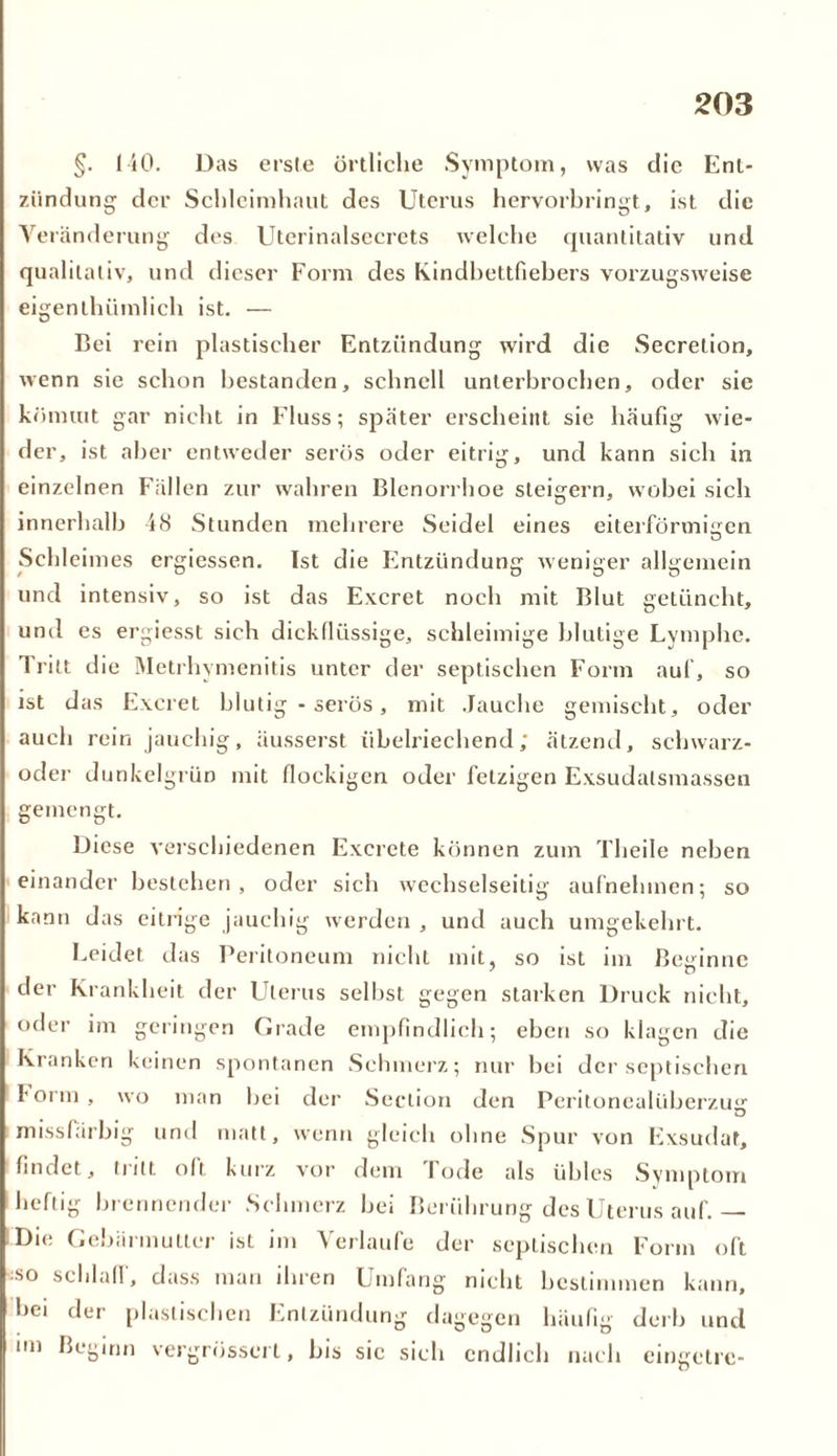 §. 140. Das erste örtliche Symptom, was die Ent- zündung der Schleimhaut des Uterus hervorbringt, ist die Veränderung des Uterinalsecrets welche quantitativ und qualitativ, und dieser Form des Kindbettfiebers vorzugsweise eigentümlich ist. — Bei rein plastischer Entzündung wird die Secrelion, wenn sie schon bestanden, schnell unterbrochen, oder sie kömmt gar nicht in Fluss; später erscheint sie häufig wie- der, ist aber entweder serös oder eitrig, und kann sich in einzelnen Fällen zur wahren Blenorrhoe steigern, wobei sich innerhalb 48 Stunden mehrere Seidel eines eiterförmigen Schleimes ergiessen. Ist die Flntziindung weniger allgemein und intensiv, so ist das Excret noch mit Blut getüncht, und es ergiesst sich dickflüssige, schleimige blutige Lymphe. Tritt die Metrhymenitis unter der septischen Form auf, so ist das Excret blutig - serös, mit Jauche gemischt, oder auch rein jauchig, äusserst übelriechend; ätzend, sehwarz- oder dunkelgrün mit flockigen oder fetzigen Exsudaismassen gemengt. Diese verschiedenen Excrete können zum Theile neben einander bestehen, oder sich wechselseitig aufnehmen; so kann das eitrige jauchig werden , und auch umgekehrt. Leidet das Peritoneum nicht mit, so ist im Beginne der Krankheit der Uterus selbst gegen starken Druck nicht, oder im geringen Grade empfindlich; eben so klagen die Kranken keinen spontanen Schmerz; nur bei der septischen form, wo man bei der Seclion den Peritonealüberzujr missfärbig und matt, wenn gleich ohne Spur von Exsudat, findet, tritt oft kurz vor dem lode als übles Symptom heftig brennender Schmerz bei Berührung des Uterus auf.— Die Gebärmutter ist im Verlaufe der septischen Form oft so schiall, dass man ihren Umfang nicht bestimmen kann, bei der plastischen Entzündung dagegen häufig derb und 1111 beginn vergrössert, bis sic sich endlich nach eingetre-