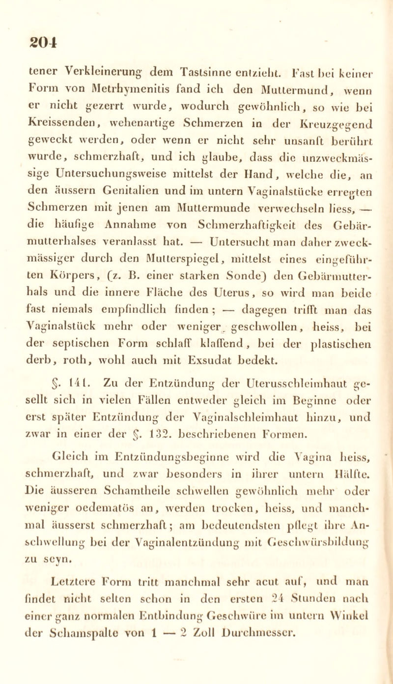 tener Verkleinerung dem Tastsinne entzieht. Fast hei keiner Form von Metrhymenitis fand icli den Muttermund, wenn er nicht gezerrt wurde, wodurch gewöhnlich, so wie bei Kreissenden, wehenartige Schmerzen in der Kreuzgegend geweckt werden, oder wenn er nicht sehr unsanft berührt wurde, schmerzhaft, und ich glaube, dass die unzweckmäs- sige Untersuchungsweise mittelst der Hand, welche die, an den äussern Genitalien und im untern Vaginalstücke erregten Schmerzen mit jenen am Muttermunde verwechseln liess, — die häufige Annahme von Schmerzhaftigkeit des Gebär- mutterhalses veranlasst hat. — Untersucht man daher zweck- mässiger durch den Multerspiegel, mittelst eines eingeführ- ten Körpers, (z. B. einer starken Sonde) den Gebärmutter- hals und die innere Fläche des Uterus, so wird man beide fast niemals empfindlich finden ; — dagegen trifft man das Vaginalstück mehr oder weniger. geschwollen, heiss, bei der septischen Form schlaff klaffend, bei der plastischen derb, roth, wohl auch mit Exsudat bedekt. §. 141. Zu der Entzündung der Uterusschleimhaut ge- sellt sich in vielen Fällen entweder gleich im Beginne oder erst später Entzündung der Vaginalschleimhaut hinzu, und zwar in einer der §. 132. beschriebenen Formen. Gleich im Entzündungsbeginne wird die Vagina heiss, schmerzhaft, und zwar besonders in ihrer untern Hälfte. Die äusseren Schamtheile schwellen gewöhnlich mehr oder weniger oedematös an, werden trocken, heiss, und manch- mal äusserst schmerzhaft; am bedeutendsten pflegt ihre An- schwellung hei der Vaginalentzündung mit Geschwürsbildung zu seyn. Letztere Form tritt manchmal sehr acut auf, und man findet nicht selten schon in den ersten 24 Stunden nach einer ganz normalen Entbindung Geschwüre im untern Winkel der Schamspalle von 1 — 2 Zoll Durchmesser.
