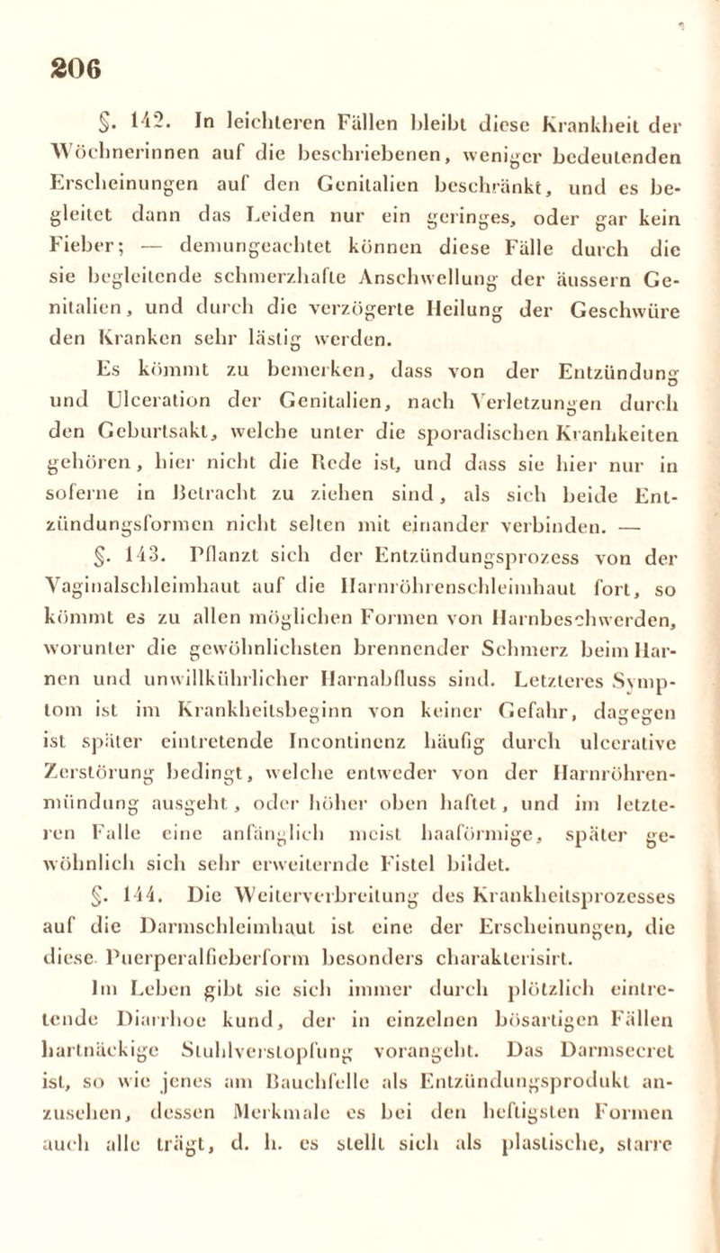 §• 1^2. In leichteren Fällen bleibt diese Krankheit der Wöchnerinnen auf die beschriebenen, weniger bedeutenden Erscheinungen auf den Genitalien beschränkt, und es be- gleitet dann das Leiden nur ein geringes, oder gar kein Fieber; — demungeachtet können diese Fälle durch die sie begleitende schmerzhafte Anschwellung der äussern Ge- nitalien, und durch die verzögerte Heilung der Geschwüre den Kranken sehr Lästig werden. Es kömmt zu bemerken, dass von der Entzündung und Ulceration der Genitalien, nach Verletzungen durch den Geburtsakt, welche unter die sporadischen Kranhkeiten gehören, hier nicht die Rede ist, und dass sie hier nur in soferne in Betracht zu ziehen sind, als sich beide Ent- zündungsformen nicht selten mit einander verbinden. — §. 143. Pflanzt sich der Entzündungsprozess von der Vaginalschleimhaut auf die Ilarnröhrenschleimhaut fort, so kömmt es zu allen möglichen Formen von Harnbeschwerden, worunter die gewöhnlichsten brennender Schmerz beim Har- nen und unwillkührlicher Harnabfluss sind. Letzteres Symp- tom ist im Krankheitsbesinn von keiner Gefahr, dagegen ist später eintretende Incontinenz häufig durch ulcerative Zerstörung bedingt, welche entweder von der Harnröhren- mündung ausgeht, oder höher oben haftet, und im letzte- ren Falle eine anfänglich meist haaförmige, später ge- wöhnlich sich sehr erweiternde Fistel bildet. §. 144. Die Weiterverbreitung des Krankheitsprozesses auf die Darmschleimhaut ist eine der Erscheinungen, die diese Puerperalfieberform besonders charakterisirt. Im Leben gibt sie sich immer durch plötzlich eintre- tende Diarrhoe kund, der in einzelnen bösartigen Fällen hartnäckige Sluhlverstopfung vorangeht. Das Darmsecret ist, so wie jenes am Bauchfelle als Entzündungsprodukt an- zusehen, dessen Merkmale es bei den heftigsten Formen auch alle trägt, d. h. es stellt sich als plastische, starre