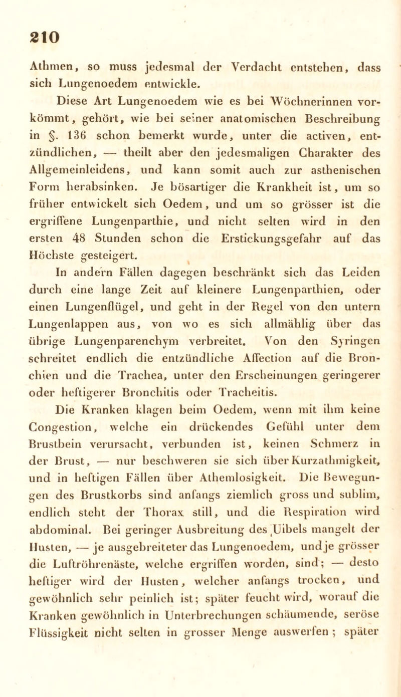 Athmen, so muss jedesmal der Verdacht entstehen, dass sich Lungenoedem entwickle. Diese Art Lungenoedem wie es bei Wöchnerinnen vor- kömmt , gehört, wie bei seiner anatomischen Beschreibung in §. 136 schon bemerkt wurde, unter die activen, ent- zündlichen, — theilt aber den jedesmaligen Charakter des Allgemeinleidens, und kann somit auch zur asthenischen Form herabsinken. Je bösartiger die Krankheit ist, um so früher entwickelt sich Oedem, und um so grösser ist die ergriffene Lungenparthie, und nicht selten wird in den ersten 48 Stunden schon die Erstickungsgefahr auf das Höchste gesteigert. In andern Fällen dagegen beschränkt sich das Leiden durch eine lange Zeit auf kleinere Lungenparthien, oder einen Lungenflügel, und geht in der Regel von den untern Lun genlappen aus, von wo es sich allmählig über das übrige Lungenparenchym verbreitet. Von den Syringen schreitet endlich die entzündliche Aflection auf die Bron- chien und die Trachea, unter den Erscheinungen geringerer oder heftigerer Bronchitis oder Tracheitis. Die Kranken klagen beim Oedem, wenn mit ihm keine Congestion, welche ein drückendes Gefühl unter dem Brustbein verursacht, verbunden ist, keinen Schmerz in der Brust, — nur beschweren sie sich überKurzathmigkeit, und in heftigen Fällen über Alhemlosigkeit. Die Bewegun- gen des Brustkorbs sind anfangs ziemlich gross und sublim, endlich steht der Thorax still, und die Respiration wird abdominal. Bei geringer Ausbreitung des Uibels mangelt der Husten, — je ausgebreiteter das Lungenoedem, und je grösser die Luftröhrenäste, welche ergriffen worden, sind; — desto heftiger wird der Husten, welcher anfangs trocken, und gewöhnlich sehr peinlich ist; später feucht wird, worauf die Kranken gewöhnlich in Unterbrechungen schäumende, seröse Flüssigkeit nicht selten in grosser Menge auswerfen ; später