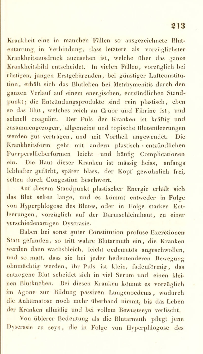 Krankheit eine in manchen Fällen so ausgezeichnete Blut- entartung in Verbindung, dass letztere als vorzüglichster Krankheitsausdruck auzusehen ist, welche über das ganze Krankheitsbild entscheidet. In vielen Fällen, vorzüglich bei rüstigen, jungen Erstgebärenden, bei günstiger Luftconstitu- tion, erhält sich das Blutleben bei Metrhymenitis durch den ganzen Verlauf auf einem energischen, entzündlichen Stand- punkt; die Entzündungsprodukte sind rein plastisch, eben so das Blut, welches reich an Cruor und Fibrine ist, und schnell coagulirt. Der Puls der Kranken ist kräftig und zusammengezogen, allgemeine und topische Blutenlleerungen werden gut vertragen, und mit Vortheil angewendet. Die Krankheitsform geht mit andern plastisch * entzündlichen Puerperalfieberformen leicht und häufig Complicationen ein. Die Ilaut dieser Kranken ist massig heiss, anfangs lebhafter gefärbt, später blass, der Kopf gewöhnlich frei, selten durch Congestion beschwert. Auf diesem Standpunkt plastischer Energie erhält sich das Blut selten lange, und es kömmt entweder in Folge von Ilyperphlogose des Blutes, oder in Folge starker Ent- leerungen, vorzüglich auf der Darmschleimhaut, zu einer verschiedenartigen Dyscrasie. Haben bei sonst guter Constitution profuse Excretionen Statt gefunden, so tritt wahre Blutarmuth ein, die Kranken werden dann wachsbleich, leicht oedematös angeschwollen, und so matt, dass sie bei jeder bedeutenderen Bewegung ohnmächtig werden, ihr Puls ist klein, fadenförmig, das entzogene Blut scheidet sich in viel Serum und einen klei- nen Blulkuchen. Bei diesen Kranken kömmt es vorzüglich im Agone zur Bildung passiven Lungenoedems, wodurch die Anhämatose noch mehr überhand nimmt, bis das Leben der Kranken allmälig und bei vollem Bewustseyn verlischt. Von üblerer Bedeutung als die Blutarmuth pflegt jene Dyscrasie zu seyn, die in Folge von Ilyperphlogose des
