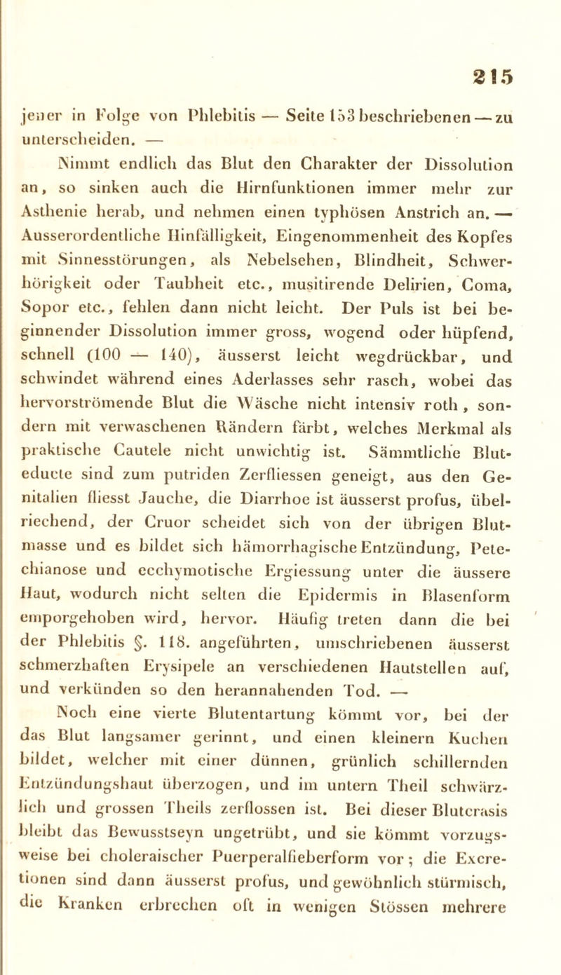 jener in Folge von Phlebilis—Seite 153 beschriebenen — zu unterscheiden. — Nimmt endlich das Blut den Charakter der Dissolution an, so sinken auch die Hirnfunktionen immer mehr zur Asthenie herab, und nehmen einen typhösen Anstrich an. — Ausserordentliche Hinfälligkeit, Eingenommenheit des Kopfes mit Sinnesstörungen, als Nebelsehen, Blindheit, Schwer- hörigkeit oder Taubheit etc., musitirende Delirien, Coma, Sopor etc., fehlen dann nicht leicht. Der Puls ist bei be- ginnender Dissolution immer gross, wogend oder hüpfend, schnell (100 — 140), äusserst leicht wegdrückbar, und schwindet während eines Aderlasses sehr rasch, wobei das hervorströmende Blut die Wäsche nicht intensiv roth , son- dern mit verwaschenen Bändern färbt, welches Merkmal als praktische Cautele nicht unwichtig ist. Sämmtliche Blut- educle sind zum putriden Zerfliessen geneigt, aus den Ge- nitalien fliesst Jauche, die Diarrhoe ist äusserst profus, übel- riechend, der Cruor scheidet sich von der übrigen Blut- masse und es bildet sich hämorrhagische Entzündung, Pete- chianose und ecchymotische Ergiessung unter die äussere Haut, wodurch nicht selten die Epidermis in Blasenform emporgehoben wird, hervor. Häufig treten dann die bei der Phlebitis §. 118. angeführten, umschriebenen äusserst schmerzhaften Erysipele an verschiedenen Hautstellen auf, und verkünden so den herannahenden Tod. — Noch eine vierte Blutentartung kömmt vor, bei der das Blut langsamer gerinnt, und einen kleinern Kuchen bildet, welcher mit einer dünnen, grünlich schillernden Entzündungshaut überzogen, und im untern Theil schwärz- lich und grossen Theils zerflossen ist. Bei dieser Blutcrasis bleibt das Bewusstseyn ungetrübt, und sie kömmt vorzugs- weise bei choleraischer Puerperalfiebcrform vor; die Excre- tionen sind dann äusserst profus, und gewöhnlich stürmisch, die Kranken erbrechen oft in wenigen Stössen mehrere