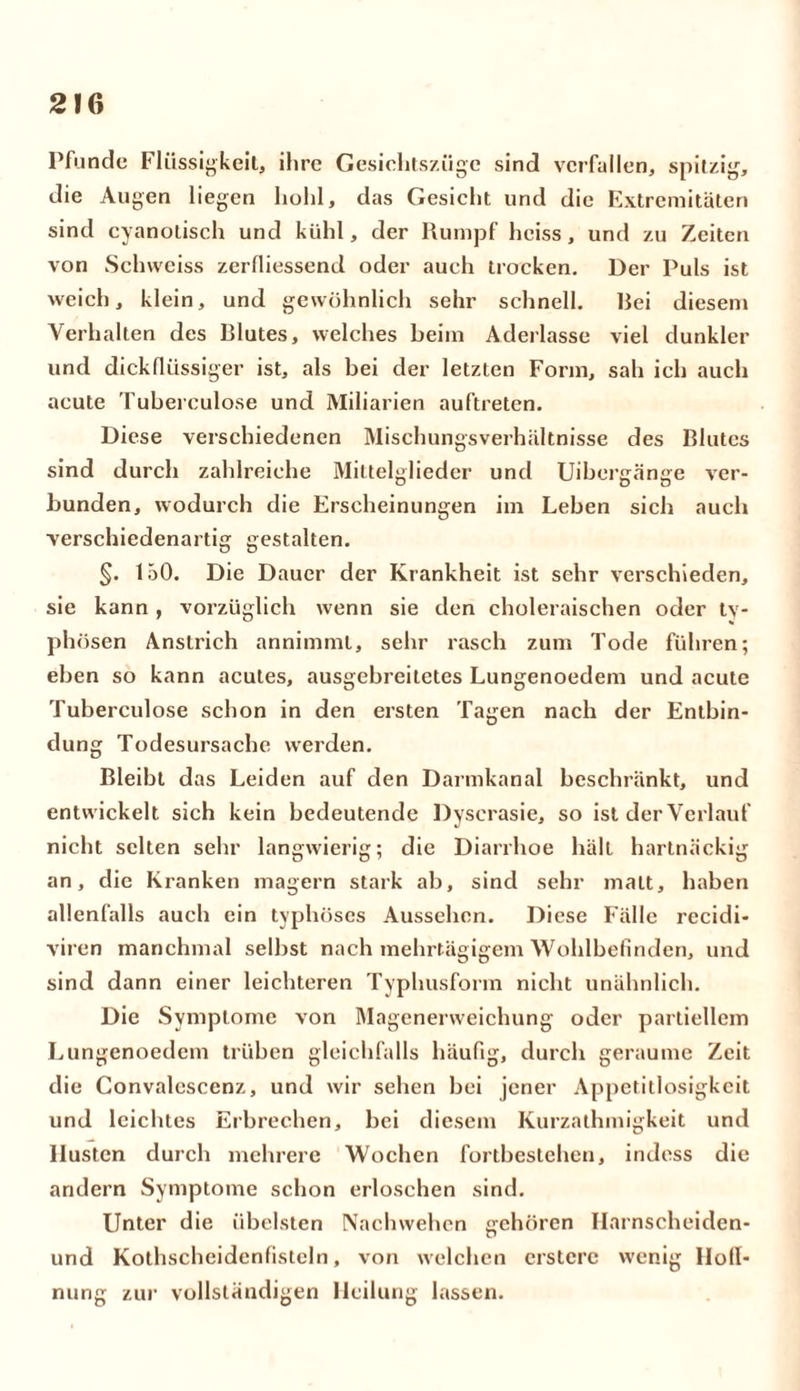Pfunde Flüssigkeit, ihre Gesiehtszüge sind verfallen, spitzig, die Augen liegen hohl, das Gesicht und die Extremitäten sind cyanotisch und kühl, der Rumpf heiss, und zu Zeiten von Schweiss zerfliessend oder auch trocken. Der Puls ist weich, klein, und gewöhnlich sehr schnell. liei diesem Verhalten des Rlutes, welches heim Aderlässe viel dunkler und dickflüssiger ist, als bei der letzten Form, sah ich auch acute Tubereulose und Miliarien auftreten. Diese verschiedenen Mischungsverhältnisse des Rlutes sind durch zahlreiche Mittelglieder und Uibergänge ver- bunden, wodurch die Erscheinungen im Leben sich auch verschiedenartig gestalten. §. 150. Die Dauer der Krankheit ist sehr verschieden, sie kann , vorzüglich wenn sie den choleraischen oder ty- phösen Anstrich annimml, sehr rasch zum Tode fuhren; eben so kann acutes, ausgebreitetes Lungenoedem und acute Tuberculose schon in den ersten Tagen nach der Entbin- dung Todesursache werden. Bleibt das Leiden auf den Darmkanal beschränkt, und entwickelt sich kein bedeutende Dyscrasie, so ist der Verlauf nicht selten sehr langwierig; die Diarrhoe hält hartnäckig an, die Kranken magern stark ab, sind sehr matt, haben allenfalls auch ein typhöses Aussehen. Diese Fälle recidi- viren manchmal selbst nach mehrtägigem Wohlbefinden, und sind dann einer leichteren Typhusform nicht unähnlich. Die Symptome von Magenerweichung oder partiellem Lungenoedem trüben gleichfalls häufig, durch geraume Zeit die Convalcscenz, und wir sehen bei jener Appetitlosigkeit und leichtes Erbrechen, bei diesem Kurzathmigkeit und Husten durch mehrere Wochen forthestehen, indess die andern Symptome schon erloschen sind. Unter die übelsten Nachwehen gehören Ilarnscheiden- und Kothscheidenfistcln, von welchen crstcrc wenig Ilofl- nung zur vollständigen Heilung lassen.