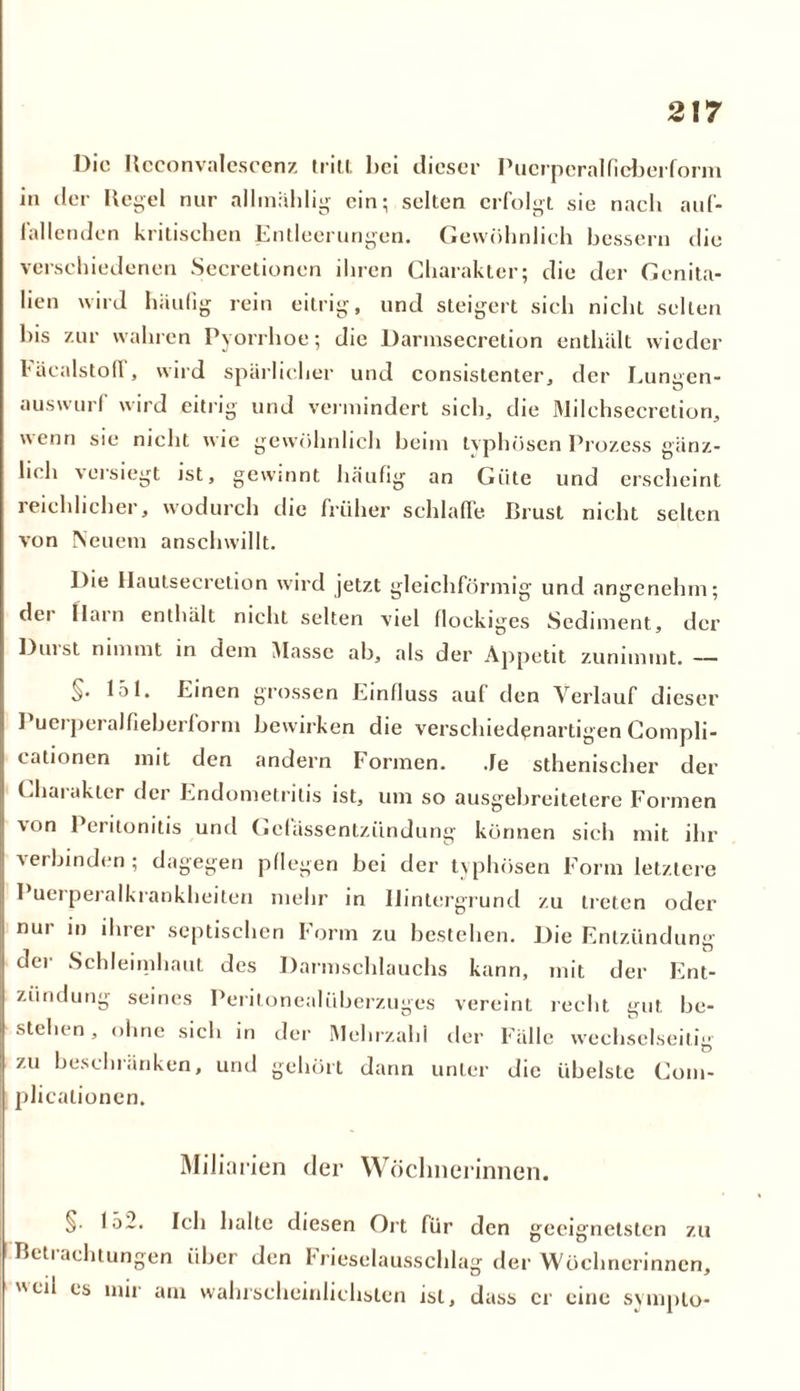 Die n cconvalescenz tritt hei dieser Puerperalficberform in der Kegel nur allmählig ein; selten erfolgt sie nach auf- lallenden kritischen Entleerungen. Gewöhnlich bessern die verschiedenen Secretionen ihren Charakter; die der Genita- lien wird häufig rein eitrig, und steigert sich nicht selten bis zur wahren Pyorrhoe; die Darmsecretion enthält wieder l'äealstod, wird spärlicher und consistenter, der Lungen- auswurf wird eitrig und vermindert sich, die Milchsecretion, wenn sie nicht wie gewöhnlich heim typhösen Prozess gänz- 1h h voisiegt ist, gewinnt häufig an Güte und erscheint reichlicher, wodurch die früher schlaffe Brust nicht selten von Neuem anschwillt. Die Hautsecretion wird jetzt gleichförmig und angenehm; dei Hain enthält nicht selten viel flockiges Sediment, der Duist nimmt in dem Masse ab, als der Appetit zunimmt. — §. 151. Einen grossen Einfluss auf den Verlauf dieser Puerperalfieberform bewirken die verschiedenartigen Compli- cationen mit den andern Formen. Je sthenischer der Charakter der Endometritis ist, um so ausgebreitetere Formen von Peritonitis und Gcfässentzündung können sich mit ihr verbinden ; dagegen pflegen hei der typhösen Form letztere Puerperalkrankheiten mehr in Hintergrund zu treten oder nur in ihrer septischen Form zu bestehen. Die Entzündung der Schleimhaut des Darmschlauchs kann, mit der Ent- zündung seines Peritonealüberzuges vereint recht gut be- stehen, ohne sich in der Mehrzahl der Fälle wechselseitig zu beschränken, und gehört dann unter die übelste Com- plicalionen. Miliarien der Wöchnerinnen. §. 152. Ich halte diesen Ort für den geeignetsten zu Betrachtungen über den Frieselausschlag der Wöchnerinnen, eil es mir am wahrscheinlichsten ist, dass er eine sympto-