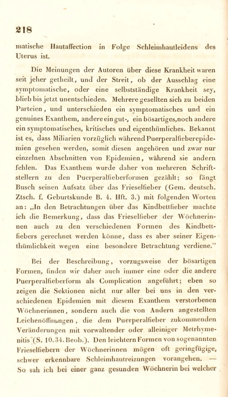 malische Hautaffection in Folge Schleimhautleidens des Ulerus ist. Die Meinungen der Autoren über diese Krankheit waren seit jeher getheilt, und der Streit, ob der Ausschlag eine symptomatische, oder eine selbstständige Krankheit sey, blieb bis jetzt unentschieden. Mehrere gesellten sich zu beiden Parteien, und unterschieden ein symptomatisches und ein genuines Exanthem, andere ein gut-, ein bösartiges,noch andere ein symptomatisches, kritisches und eigentümliches. Bekannt ist es, dass Miliarien vorzüglich während Puerperalfieberepide- mien gesehen werden, somit diesen angehören und zwar nur einzelnen Abschnitten von Epidemien, während sie andern fehlen. Das Exanthem wurde daher von mehreren Schrift- stellern zu den Puerperalfieberformen gezählt; so fängt Busch seinen Aufsatz über das Frieselfieber (Gern, deutsch. Ztsch. f. Geburlskunde B. 4. Hft. 3.) mit folgenden Worten an: „In den Betrachtungen über das Kindbetlfieber machte ich die Bemerkung, dass das Frieselfieber der Wöchnerin- nen auch zu den verschiedenen Formen des Kindbett- fiebers gerechnet werden könne, dass es aber seiner Eigen- tümlichkeit wegen eine besondere Betrachtung verdiene.” Bei der Beschreibung, vorzugsweise der bösartigen Formen, finden wir daher auch immer eine oder die andere Puerperalfieberform als Complication angeführt; eben so zeigen die Sektionen nicht nur aller bei uns in den ver- schiedenen Epidemien mit diesem Exanthem verstorbenen Wöchnerinnen, sondern auch die von Andern angestellten Leichenöffnungen , die dem Puerperalfieber zukommenden Veränderungen mit vorwaltender oder alleiniger Melrhyme- nitis (S. 10.34.Beob/). Den leichtern Formen von sogenannten Frieselfiebern der Wöchnerinnen mögen oft geringfügige, schwer erkennbare Schleimhautreizungen vorangehen. — So sah ich bei einer ganz gesunden Wöchnerin bei welcher