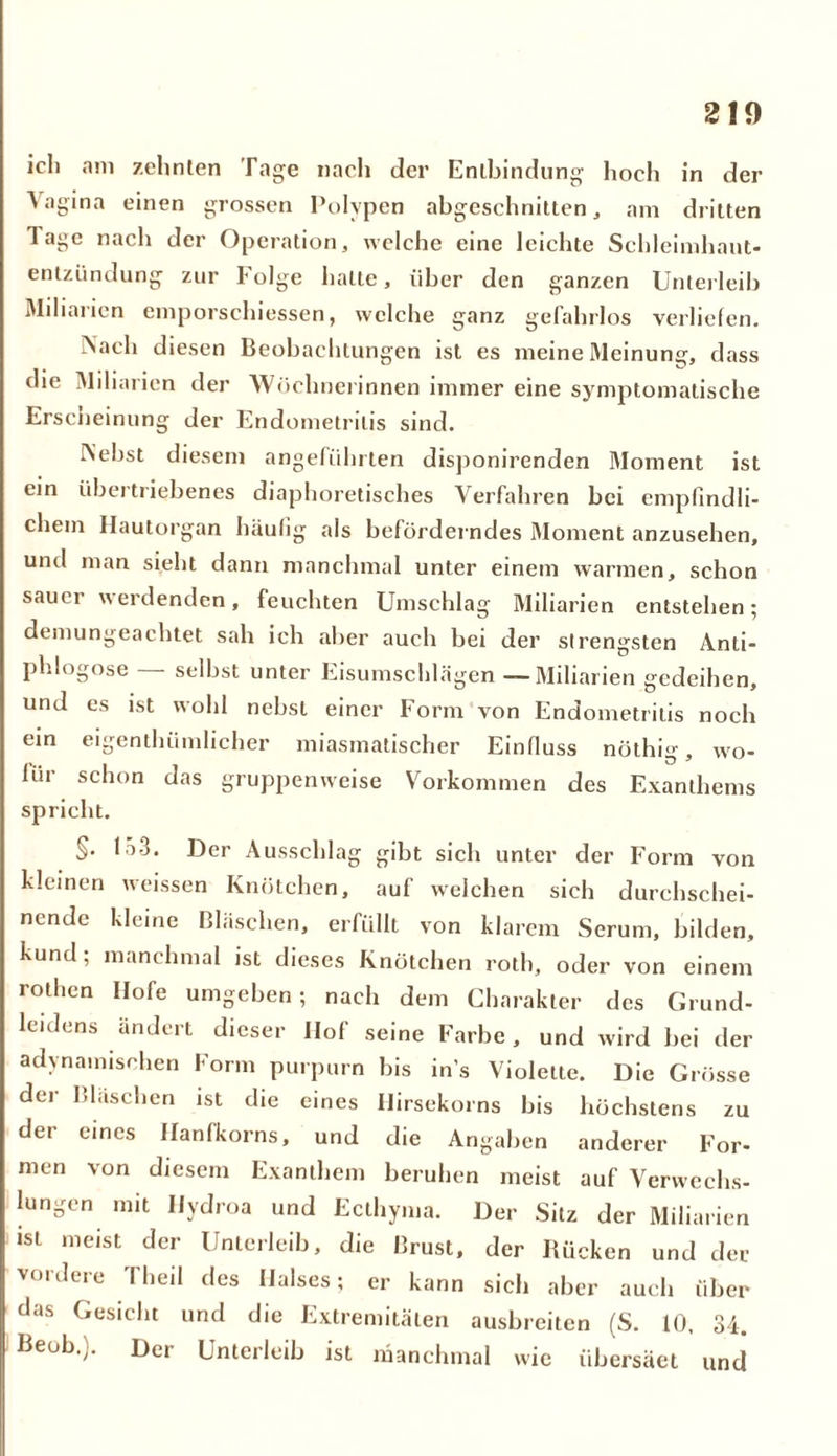 ich am zehnten Tage nach der Entbindung hoch in der ^igina einen grossen Polypen abgeschnitten, am dritten Tage nach der Operation, welche eine leichte Schleimhaut- entzündung zur Folge halte, über den ganzen Unterleib Miliarien emporschiessen, welche ganz gefahrlos verliefen. ><ach diesen Beobachtungen ist es meine Meinung, dass die Miliarien der Wöchnerinnen immer eine symptomatische Erscheinung der Endometritis sind. IN'ebst diesem angeführten disponirenden Moment ist ein übertriebenes diaphoretisches Verfahren bei empfindli- chem Hautorgan häufig als beförderndes Moment anzusehen, und man sieht dann manchmal unter einem warmen, schon sauer werdenden, feuchten Umschlag Miliarien entstehen; demungeachtet sah ich aber auch bei der strengsten Anti- phlogose selbst unter Eisumschlägen —Miliarien gedeihen, und es ist wohl nebst einer Form von Endometritis noch ein eigenthiimlicher miasmatischer Einfluss nöthig, wo- für schon das gruppenweise Vorkommen des Exanthems spricht. §. 15-3. Der Ausschlag gibt sich unter der Form von kleinen weissen Knötchen, auf welchen sieh durchschei- nende kleine Bläschen, erfüllt von klarem Serum, bilden, kund; manchmal ist dieses Knötchen roth, oder von einem rothen Hofe umgeben; nach dem Charakter des Grund- leidens ändert dieser Hof seine Farbe, und wird bei der adynainisohen Form purpurn bis in’s Violette. Die Grösse der Bläschen ist die eines Hirsekorns bis höchstens zu der eines Hanfkorns, und die Angaben anderer For- men von diesem Exanthem beruhen meist auf Verwechs- lungen mit Hydroa und Ecthyma. Der Sitz der Miliarien «st meist der Unterleib, die Brust, der Rücken und der vordere Theil des Halses; er kann sich aber auch über das Gesicht und die Extremitäten ausbreiten (S. 10, 34. Beob.;. Der Unterleib ist manchmal wie übersäet und