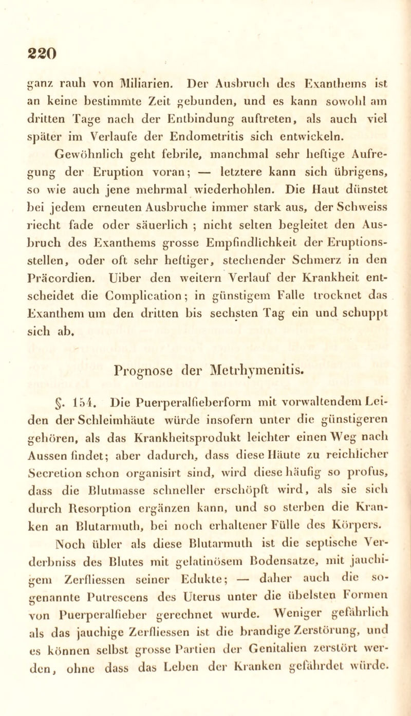 ganz rauh von Miliarien. Der Ausbruch des Exanthems ist an keine bestimmte Zeit gebunden, und es kann sowohl am dritten Tage nach der Entbindung auftreten, als auch viel später im Verlaufe der Endometritis sich entwickeln. Gewöhnlich geht febrile, manchmal sehr heftige Aufre- gung der Eruption voran; — letztere kann sich übrigens, so wie auch jene mehrmal wicderhohlen. Die Haut dünstet bei jedem erneuten Ausbruche immer stark aus, der Schweiss riecht fade oder säuerlich ; nicht selten begleitet den Aus- bruch des Exanthems grosse Empfindlichkeit der Eruptions- stellen, oder oft sehr heftiger, stechender Schmerz in den Präcordien. Uiber den weitern Verlauf der Krankheit ent- scheidet die Complication; in günstigem Falle trocknet das Exanthem um den dritten bis sechsten Tag ein und schuppt sich ab. Prognose der Metrhymenitis. §. 151. Die Puerperalfieberform mit vorwaltendem Lei- den der Schleimhäute würde insofern unter die günstigeren gehören, als das Krankheitsprodukt leichter einen Weg nach Aussen findet; aber dadurch, dass diese Häute zu reichlicher Secrelion schon organisirt sind, wird diese häufig so prolus, dass die Blutmasse schneller erschöpft wird, als sie sich durch Resorption ergänzen kann, und so sterben die Kran- ken an Blularmuth, bei noch erhaltener Fülle des Körpers. Noch übler als diese Blutarmuth ist die septische ^ er- derbniss des Blutes mit gelatinösem Bodensätze, mit jauchi- gem Zerfliesscn seiner Edukte; — daher auch die so- genannte Putrescens des Uterus unter die übelsten formen von Puerperalfieber gerechnet wurde. Weniger gefährlich als das jauchige Zerfliessen ist die brandige Zerstörung, und es können selbst grosse Partien der Genitalien zerstört wer- den, ohne dass das Leben der Kranken gefährdet würde.