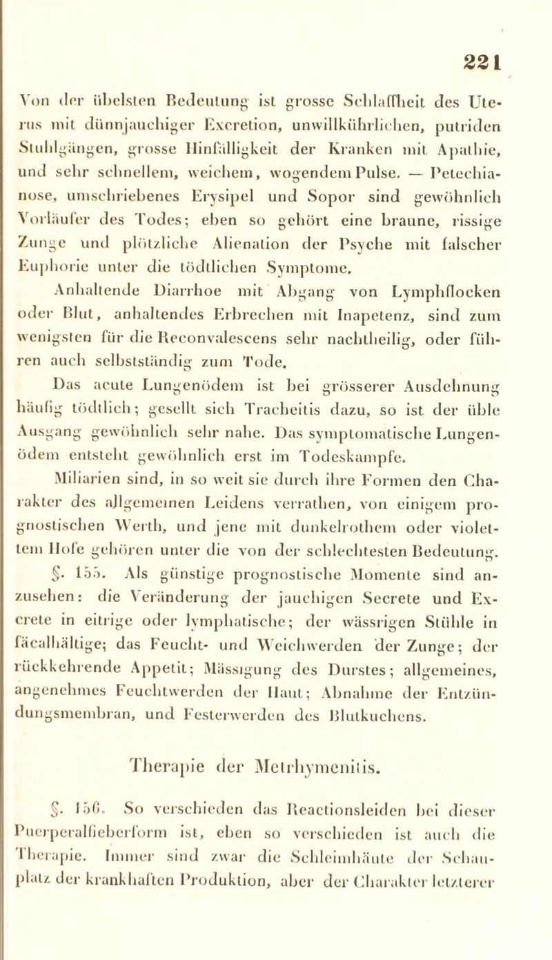 Von drr übelsten Bedeutung- ist grosse Schlaffheit des Ute- rus mit dünnjaucliiger Excretion, unwillkürlichen, putriden Stuhlgängen, grosse Hinfälligkeit der Kranken mit Apathie, und sehr schnellem, weichem, wogendem Pulse. — Pelechia- nose, umschriebenes Erysipel und Sopor sind gewöhnlich Vorläufer des Todes; eben so gehört eine braune, rissige Zunge und plötzliche Alienalion der Psyche mit falscher Euphorie unter die tödtlichen Symptome. Anhaltende Diarrhoe mit Abgang von Lymphflocken oder Blut, anhaltendes Erbrechen mit Inapetenz, sind zum wenigsten für die Beconvalescens sehr nachtheilig, oder füh- ren auch selbstständig zum Tode. Das acute Lungenödem ist bei grösserer Ausdehnung häufig tödtlich; gesellt sieh Trachcitis dazu, so ist der üble Ausgang gewöhnlich sehr nahe. Das symptomatische Lungen- ödem entsteht gewöhnlich erst im Todeskampfe. Miliarien sind, in so weit sie durch ihre Formen den Cha- rakter des allgemeinen Leidens verrathen, von einigem pro- gnostischen Werth, und jene mit dunkelrothem oder violet- tem llofe gehören unter die von der schlechtesten Bedeutung. §. 15.'). Als günstige prognostische Momente sind an- zusehen: die Veränderung der jauchigen Secrete und Ex- crete in eitrige oder lymphatische; der wässrigen Stühle in fäcalhältige; das Feucht- und Weichwerden der Zunge; der rückkehrende Appetit; Mässigung des Durstes; allgemeines, angenehmes Feuchtwerden der Haut; Abnahme der Entzün- dungsmembran, und Feslerwerden des Blutkuchens. Therapie der Metrhymenilis. §. läß, So verschieden das Ileactionsleiden bei dieser Puerperal fieberform ist, eben so verschieden ist auch die I herapie. Immer sind zwar die Schleimhäute der Schau- platz der krankhaften Produktion, aber der Charakter letzterer