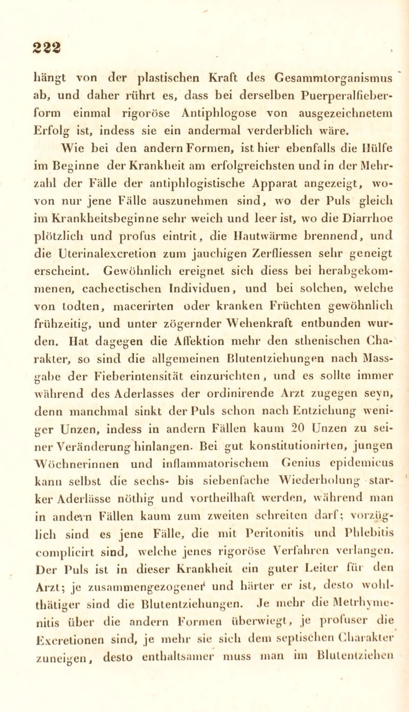 hängt von der plastischen Kraft des Gesammtorganismus ab, und daher rührt es, dass bei derselben Puerperalfieber- form einmal rigorose Antiphlogose von ausgezeichnetem Erfolg ist, indess sie ein andermal verderblich wäre. Wie bei den andern Formen, ist hier ebenfalls die Hülfe im Beginne der Krankheit am erfolgreichsten und in der Mehr- zahl der Fälle der antiphlogistische Apparat angezeigt, wo- von nur jene Fälle auszunehmen sind, wo der Puls gleich im Krankheitsbeginne sehr weich und leer ist, wo die Diarrhoe plötzlich und profus eintrit, die Hautwärme brennend, und die Uterinalexcretion zum jauchigen Zerfliessen sehr geneigt erscheint. Gewöhnlich ereignet sich diess bei herabgekom- menen, cachectischen Individuen, und bei solchen, welche von todten, macerirten oder kranken Früchten gewöhnlich frühzeitig, und unter zögernder Wehenkraft entbunden wur- den. Hat dagegen die Alfektion mehr den sthenischen Cha- rakter, so sind die allgemeinen Blutentziehungen nach Mass- gahe der Fieberintensität einzurichten, und cs sollte immer während des Aderlasses der ordinirende Arzt zugegen seyn, denn manchmal sinkt der Puls schon nach Entziehung weni- ger Unzen, indess in andern Fällen kaum 20 Unzen zu sei- ner Veränderung hinlangen. Bei gut konslitutionirten, jungen Wöchnerinnen und inflammatorischem Genius epidemicus kann selbst die sechs- bis siebenfache Wiederholung star- ker Aderlässe nöthig und vorlheilhaft werden, während man in andern Fällen kaum zum zweiten schreiten darf; vorzüg- lich sind es jene Fälle, die mit Peritonitis und Phlebitis complicirt sind, welche jenes rigorose Verfahren verlangen. Der Puls ist in dieser Krankheit ein guter Leiter liir den Arzt; je zusammengezogenei* und härter er ist, desto wohl- thätiger sind die Blutentziehungen. Je mehr die Metrhyme- nitis über die andern Formen überwiegt, je profuser die Excretionen sind, je mehr sie sich dem septischen Charakter zuneigen, desto enthaltsamer muss man im Blutentziehen