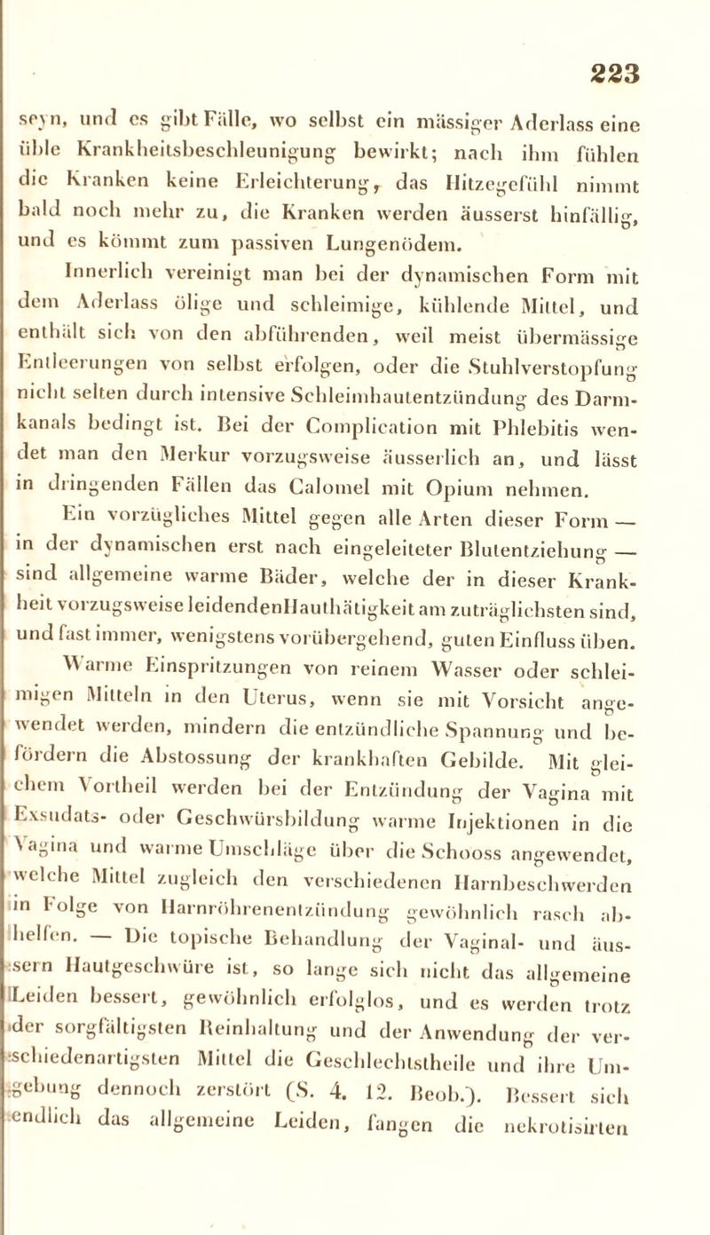 spvti, und cs gibt Fälle, wo selbst ein massiger Aderlass eine üble Krankheitsbeschleunigung bewirkt; nach ihm fühlen die Kranken keine Erleichterung T das Hitzegefühl nimmt bald noch mehr zu, die Kranken werden äusserst hinfällig, und es kömmt zum passiven Lungenödem. Innerlich vereinigt man bei der dynamischen Form mit dem Aderlass ölige und schleimige, kühlende Mittel, und enthält sich von den abführenden, weil meist übermässige Entleerungen von selbst erfolgen, oder die Stuhlverstopfung nicht selten durch intensive Schleimhautentzündung des Darm- kanals bedingt ist. Bei der Complication mit Phlebitis wen- det man den Merkur vorzugsweise äusserlich an, und lässt in diingenden fällen das Calomel mit Opium nehmen. Ein vorzügliches Mittel gegen alle Arten dieser Form — in der dynamischen erst nach eingeleiteter Blulentziehun°- — sind allgemeine warme Bäder, welche der in dieser Krank- heit \ oi zugsw eise leidendenllauthätigkeit am zuträglichsten sind, und fast immer, wenigstens vorübergehend, guten Einfluss üben. Warme Einspritzungen von reinem Wasser oder schlei- migen Mitteln in den Uterus, wenn sie mit Vorsicht ange- wendet werden, mindern die entzündliche Spannung und be- fördern die Abstossung der krankhaften Gebilde. Mit glei- chem Vortheil werden bei der Entzündung der Vagina mit Exsudats- oder Geschwürsbildung warme Injektionen in die \agma und warme Umschläge über die Schooss angewendet, welche Mittel zugleich den verschiedenen Ilarnbeschwerden in folge von Harnröhrenentzündung gewöhnlich rasch ab- helfen. — Die topische Behandlung der Vaginal- und äus- :sern Hautgeschwüre ist, so lange sich nicht das allgemeine ILeiden bessert, gewöhnlich erfolglos, und es werden trotz -der sorgfältigsten Reinhaltung und der Anwendung der ver- schiedenartigsten Mittel die Geschlechtsteile und ihre Um- gebung dennoch zerstört (S. 4. 12. Beob.). Bessert sich tendlich das allgemeine Leiden, fangen die nekrotisirleu