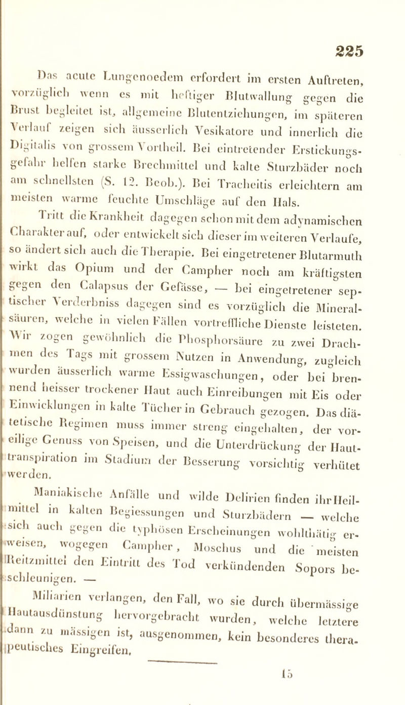 Hns acute Eungenoedem erfordert im ersten Auftreten, vorzüglich wenn es mit heftiger Blutwallung gegen die Liust begleitet ist, allgemeine Blutentziehungen, im späteren Verlauf zeigen sich äusscrlich Yesikatore und innerlich die Digitalis von grossem \ orlheil. Bei eintretender Erstickungs- gefahr helfen starke Brechmittel und kalte Sturzbäder noch am schnellsten (S. 12. Beob.). Bei Tracheitis erleichtern am meisten warme feuchte Umschläge auf den Ilals. Tiitt die Krankheit dagegen schon mit dem adynamischcn Charakter auf, oder entwickelt sich dieser im weiteren Verlaufe, so ändert sich auch die Therapie. Bei eingetretener Blutarmuth wirkt das Opium und der Campher noch am kräftigsten gegen den Calapsus der Gefässe, — hei eingetretener sep- tischer ’S erderbmss dagegen sind es vorzüglich die Mineral- säuren, welche in vielen Fällen vortreffliche Dienste leisteten. Mm zogen gewöhnlich die Phosphorsäure zu zwei Drach- men des 1 ags mit grossem Nutzen in Anwendung, zugleich wurden äusscrlich warme Essigwaschungen, oder bei tren- nend heisser trockener Haut auch Einreibungen mit Eis oder Entwicklungen in kalte Tücher in Gebrauch gezogen. Das diä- tetische Regimen muss immer streng eingehalten, der vor- eilige Cenuss von Speisen, und die Unterdrückung der Haut- transpiration im Stadium der Besserung vorsichtig verhütet werden. Mamakische Anfälle und wilde Delirien finden ihrlleil- nutlel in kalten Begiessungen und Sturzbädern — welche sich auch gegen die typhösen Erscheinungen wohllhätig er- weisen, wogegen Campher, Moschus und die meisten 'lleitzmiltei den Eintritt des Tod verkündenden Sopors he- schleunigen. — Miliarien verlangen, den Fall, wo sie durch übermassige Hautausdunstung hervo,•gebracht wurden, welche letztere ann zu massigen ist, ausgenommen, kein besonderes thera- peutisches Eingreifen, 15