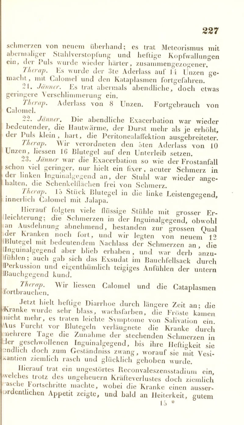 22 7 schmerzen von neuem überhand; cs trat Metcorismus mit nbu m.iligei Stuhlvcrstoplung und heilige hopfwalluno'cn ein, der Puls wurde wieder härter, zusammengezogener. Ilm ap. Es wurde der -Sie Atlerlass auf J 1 Unzen ge- maelit,, mit Galomel und den Kataplasmen fortgefahren. 21. Jänner. Es trat abermals abendliche, doch etwas geringere \ erschlimmerung ein. Thnap, Aderlass von 8 Unzen. Fortgcbrauch von Calomel. Jänner. Die abendliche Exacerbation war wieder bedeutender, die Hautwärme, der Durst mehr als je erhöht, der Puls klein, hart, die Peritonealalfektion ausgebreiteter. Tlierap. Wir verordnten den aten Aderlass von 10 Unzen, Hessen IG Blutegel auf den Unterleib setzen. ~o. Jänner wai die Exacerbation so wie der Erostanfall schon viel geringer, nur hielt ein fixer, acuter Schmerz in der linken Inguinaigegend an, der Stuhl war wieder an»e- halten, die Schenkelflächen frei von Schmerz. lhnap. 15 Stück Blutegel in che linke Leistengegend, innerlich Calomel mit Julapa. ( Hierauf folgten viele flüssige Stühle mit grosser Er- leichterung; die Schmerzen in der Inguinalgegend, obwohl an Ausdehnung abnehmend, bestanden zur grossen Qual der Kranken noch fort, und wir legten von neuem' 12 Blutegel mit bedeutendem Nachlass der Schmerzen an , die Inguinaigegend aber blieb erhaben , und war derb anzu- hih eri; auch gab sich das Exsudat im Bauchfellsack durch Perkussion und eigentümlich teigiges Anfühlen der untern IBauchgegend kund. Therap. Wir Hessen Calomel fortbrauchen. und die Cataplasmen Jetzt hielt heftige Diarrhoe durch längere Zeit an; die ■Kranke wurde sehr blass, wachsfarben, die Fröste kamen mc.it mehr, es traten leichte Symptome von Salivalion ein. Vus furcht vor Blutegeln verläugnete die Kranke durch mehrere Tage die Zunahme der siechenden Schmerzen in Jer geschwollenen Inguinaigegend, bis ihre Heftigkeit sie Endlich doch zum Geständniss zwang, worauf sie mit Vesi- ■vanlien ziemlich rasch und glücklich gehoben wurde. Hierauf trat ein ungestörtes Reconvaleszensstadium ein, welches trotz des Ungeheuern Kräfteverlustes doch ziemlich asc ie 1 oitschritte machte, wobei die Kranke einen ausser- ordentlichen Appetit zeigte, und bald an Heiterkeit, gutem 15 *