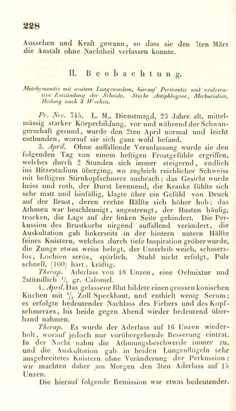 Aussehen und Kraft gewann, so dass sie den 7ten Marz die Anstalt ohne Nachtheil verlassen konnte. II. Beobachtung-. Metrhymcnitis mit acutem Lungenoedem, hierauf Peritonitis und exulcera- live Entzünduni' der Scheide. Statke Antiplilogose, Merkurialien, lleilwig nach 3 Wochen. Pr. Nro. 745. L. M., Dienstmagd, 23 Jahre alt, mittel- massig starker Körperbildung, vor und während der Schwan- gerschaft gesund, wurde den 2ten April normal und leicht entbunden, worauf sie sich ganz wohl befand. 3. April. Ohne auffallende Veranlassung wurde sie den folgenden Tag von einem heftigen Frostgefühle ergriffen, welches durch 2 Stunden sich immer steigernd, endlich ins Ilitzestadium überging, wo zugleich reichlicher Schweiss mit heftigem Stirnkopfschmerz ausbrach ; das Gesicht wurde heiss und rolh, der Durst brennend, die Kranke fühlte sich sehr matt und hinfällig, klagte über ein Gefühl von Druck auf der Brust, deren rechte Hälfte sich höher hob; das Athmen war beschleunigt, angestrengt, der Husten häufig, trocken, die Lage auf der linken Seite gehindert. Die Per- kussion des Brustkorbs nirgend auffallend verändert, die Auskultation gab linkerseits in der hintern untern Hälfte feines Knistern, welches durch tiefe Inspiration gröber wurde, die Zunge etwas weiss belegt, der Unterleib weich, schmerz- los, Lochien serös, spärlich. Stuhl nicht erfolgt. Puls schnell, (100) hart, kräftig. Therap. Aderlass von 18 Unzen, eine Oelmixtur und 2stündlieh 1/2 gr. Calomel. 4. April. Das gelassene Blut bildete einen grossen konischen Kuchen mit Zoll Speckhaut, und enthielt wenig Serum; es erfolgte bedeutender Nachlass des Fiebers und des Kopf- schmerzes, bis beide gegen Abend wieder bedeutend über- hand nahmen. Therap. Es wurde der Aderlass auf 16 Unzen wieder- holt, worauf jedoch nur vorübergehende Besserung eintrat. In der Nacht nahm die Athmungsbeschwerde immer zu, und die Auskultation gab in beiden Lungenflügeln sehr ausgebreitetes Knistern ohne Veränderung der Perkussion ; wir machten daher am Morgen den 3ten Aderlass auf 15 Unzen. Die hierauf folgende Remission war etwas bedeutender.