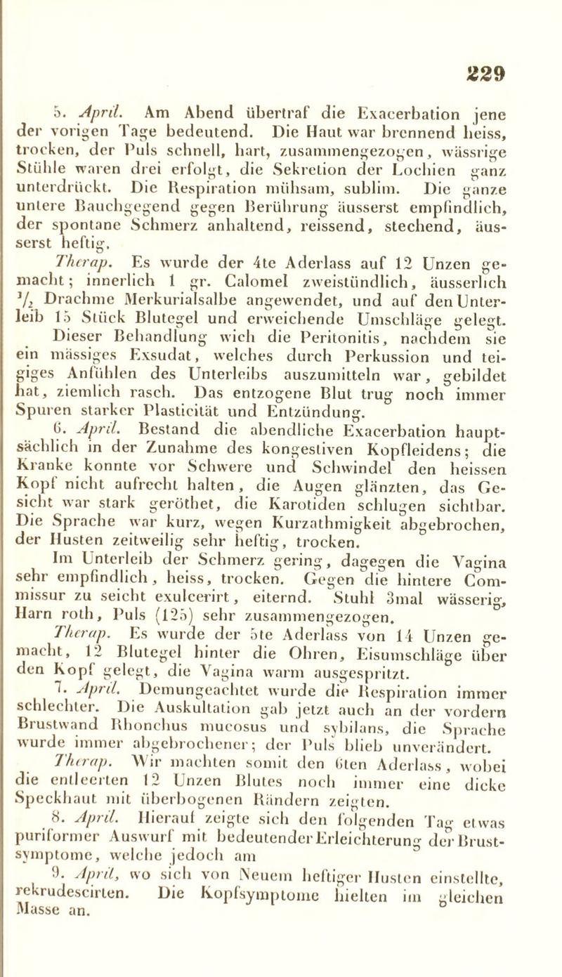5. April. Am Abend überlraf die Exacerbation jene der vorigen Tage bedeutend. Die Haut war brennend heiss, trocken, der Puls schnell, hart, zusammengezogen, wässrige Stühle waren drei erfolgt, die Sekretion der Lochien ganz unterdrückt. Die Respiration mühsam, sublim. Die ganze untere Baucbgegend gegen Berührung äusserst empfindlich, der spontane Schmerz anhaltend, reissend, stechend, äus- serst heftig. Thcrap. Es wurde der 4te Aderlass auf 12 Unzen ge- macht; innerlich 1 gr. Calomel zweistündlich, äusserhch 1/2 Drachme Merkurialsalbe angevvcndet, und auf den Unter- leib 15 Stück Blutegel und erweichende Umschläge gelegt. Dieser Behandlung wich die Peritonitis, nachdem sie ein mässiges Exsudat, welches durch Perkussion und tei- giges Anfühlen des Unterleibs auszumitteln war, gebildet hat, ziemlich rasch. Das entzogene Blut trug noch immer Spuren starker Plasticität und Entzündung. (j. April. Bestand die abendliche Exacerbation haupt- sächlich in der Zunahme des kongestiven Kopfleidens; die Kranke konnte vor Schwere und Schwindel den heissen Kopf nicht aufrecht halten, die Augen glänzten, das Ge- sicht war stark geröthet, die Karotiden schlugen sichtbar. Die Sprache war kurz, wegen Kurzathmigkeit abgebrochen, der Husten zeitweilig sehr heftig, trocken. Im Unterleib der Schmerz gering, dagegen die Vagina sehr empfindlich, heiss, trocken. Gegen die hintere Com- missur zu seicht exulcerirt, eiternd. Stuhl 3mal wässerig, Harn rolh. Puls (125) sehr zusammengezogen. Thcrap. Es wurde der ote Aderlass von l i Unzen ge- macht, 12 Blutegel hinter die Ohren, Eisumschläge über den Kopl gelegt, die Vagina warm ausgespritzt. ~. April. Demungeachtet wurde die Respiration immer schlechter. Die Auskultation gab jetzt auch an der vordem Brustwand Rhonchus mucosus und sybilans, die Sprache wurde immer abgebrochener; der Puls blieb unverändert. Thcrap. Wir machten somit den Uten Aderlass, wobei die entleerten 12 Unzen Blutes noch immer eine dicke Speckhaut mit überbogenen Rändern zeigten. '5. Api il. Hiciauf zeigte sich den lolgendcn Tag etwas puriformer Auswurf mit bedeutender Erleichterung der Brust- symptome, welche jedoch am ■). April, wo sich von [Neuem heftiger Husten cinstelltc, rekrudescirten. Die Kopfsymptome hielten im gleichen Masse an.