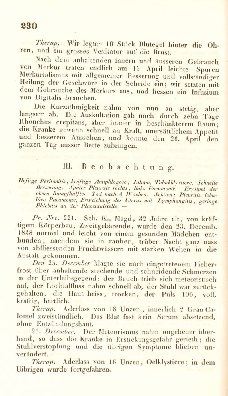 Thcrap. Wir legten 10 Stück Blutegel hinter die Oh- ren, und ein grosses Vesikator auf die Brust. Nach dem anhaltenden innern und äusseren Gebrauch von Merkur traten endlich am 15. April leichte Spuren Merkurialismus mit allgemeiner Besserung und vollständiger Heilung der Geschwüre in der Scheide ein; wir setzten mit dem Gebrauche des Merkurs aus, und liessen ein Infusium von Digitalis brauchen. Die Kurzathmigkeit nahm von nun an stetm, aber langsam ab. Die Auskultation gal) noch durch zehn Tage Rhonchus crepitans, aber immer in beschänkterem Raum; die Kranke gewann schnell an Kraft, unersättlichem Appetit und besserem Aussehen, und konnte den 26. April den ganzen Tag ausser Bette zubringen. III. Beobachtung'. Heftige Peritonitis; kräftige Antiphlogose ; Jalapa, Tabakklystiere. Schnelle Besserung. Später Pleuritis rechts, links Pneumonie. Erysipel tler obern Rumpfhälfte. Tod nach 4 Wochen. Sektion: Pleuritis, lobu- läre Pneumonie, Erweichung des Uterus mit Lymphansitis, geringe Phlebitis an der PlacentaUtelle. — ö ö Pr. Are. 221. Sch. K., Magd, 32 Jahre alt, von kräf- tigem Körperbau, Zweitgebärende, wurde den 23. Decemb. 1K38 normal und leicht von einem gesunden Mädchen ent- bunden, nachdem sie in rauher, trüber Nacht ganz nass von abfliessenden Fruchtwassern mit starken Wehen in die Anstalt gekommen. Bett 25. Deccmbcr klagte sie nach eingetretenem Fieber- frost über anhaltende stechende und schneidende Schmerzen n der Unterleibsgegend: der Bauch trieb sich meteoristisch auf, der Lochialfluss nahm schnell ab, der Stuhl war zurück- gehalten, die Haut heiss, trocken, der Puls 100, voll, kräftig, hält lieh. Thcrap. Aderlass von RS Unzen, innerlich 2 Gran Ca- lomel zweistündlich. Das Blut fast kein Serum absetzend, ohne E n tz ii n d u n gs h a u l. 26. Dccembcr. Der Meteorismus nahm ungeheuer über- hand, so dass die Kranke in Erstickungsgefahr gerieth ; die Stuhlverstopfung und die übrigen Symptome blieben un- verändert. Thcrap. Aderlass von 16 Unzen, Oelklysticre; in dem Uibrigcn wurde fortgefahren.