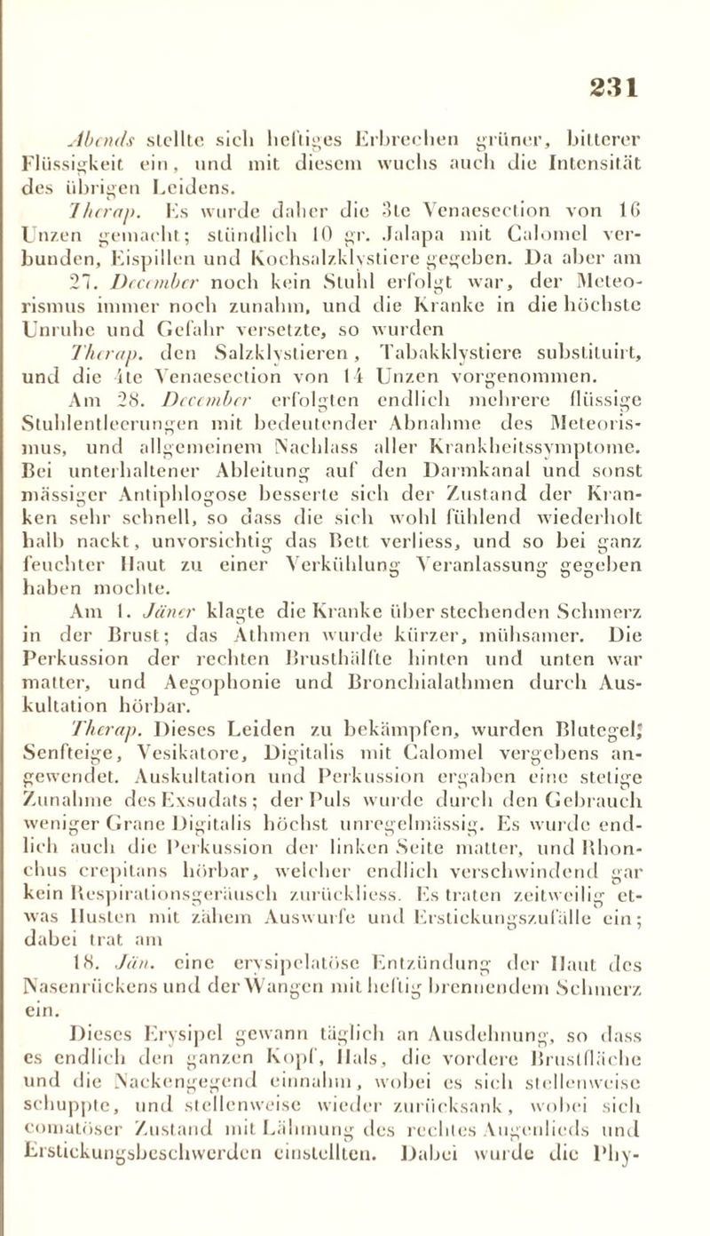 Abauls stellte sich heftiges Erbrechen grüner, bitterer Flüssigkeit ein, und mit diesem wuchs auch die Intensität des übrigen Leidens. Thcrap. Es wurde daher die 3te Venaesection von 16 Unzen gemacht; stündlich 10 gr. Jalapa mit Calomel ver- bunden, Eispillen und Kochsalzklvstiere gegeben. Da aber am 27. Dcccmber noch kein Stuhl erfolgt war, der Meteo- rismus immer noch zunahm, und die Kranke in die höchste Unruhe und Gefahr versetzte, so wurden Thcrap. den Salzklvstieren, Tabakklvsticre substituirt, und die 4te Venaesection von 14 Unzen vorgenommen. Am 28. Dcccmber erfolgten endlich mehrere flüssige Stuhlentleerungen mit bedeutender Abnahme des Meteoris- mus, und allgemeinem (Nachlass aller Krankheitssymptome. Bei unterhaltener Ableitung auf den Darmkanal und sonst massiger Antiphlogose besserte sich der Zustand der Kran- ken sehr schnell, so dass die sich wohl fühlend wiederholt halb nackt, unvorsichtig das Bett verliess, und so bei ganz feuchter Haut zu einer haben mochte. Am 1. Jäncr klagte die Kranke über stechenden Schmerz in der Brust; das Athrnen wurde kürzer, mühsamer. Die Perkussion der rechten Brusthälfte hinten und unten war matter, und Aegophonie und Bronchialathmen durch Aus- kultation hörbar. Thcrap. Dieses Leiden zu bekämpfen, wurden Blutegel; Senfteige, Vesikatore, Digitalis mit Calomel vergebens an- gewendet. Auskultation und Perkussion ergaben eine stetige Zunahme des Exsudats; der Puls wurde durch den Gebrauch weniger Grane Digitalis höchst unregelmässig. Es wurde end- lich auch die Perkussion der linken Seite matter, und Bhon- chus crepitans hörbar, welcher endlich verschwindend gar kein Respirationsgeräusch zurückliess. Es traten zeitweilig et- was Husten mit zähem Auswurfe und Erstickungszufälle ein; dabei trat am Verkühlung Veranlassung gegeben 18. Jan. eine erysipelatöse Entzündung der Haut des Nasenrückens und der Wangen mit heilig brennendem Schmerz ein. Dieses Erysipel gewann täglich an Ausdehnung, so dass es endlich den ganzen Kopf, Hals, die vordere Brustfläche und die Nackengegend einnahm, wobei es sich stellenweise schuppte, und stellenweise wieder zurücksank, wobei sich comatöser Zustand mit Lähmung des rechtes Augenlieds und Erstickungsbeschwerden cinstellten. Dabei wurde die Phy-