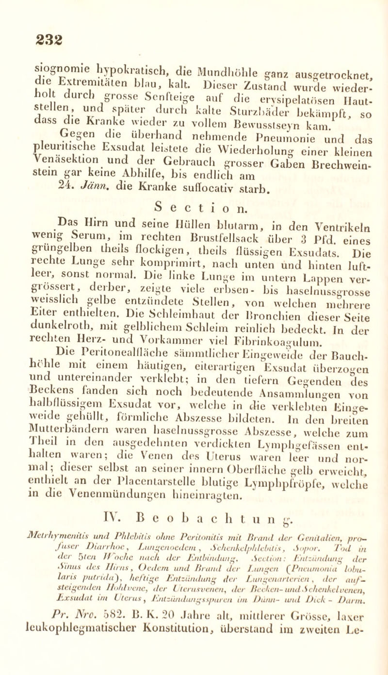 siognonue hypokrat.sch, die Mundhöhle ganz ausgetrocknet, d*e Extrem,taten blau, kalt. Dieser Zustand wurde wieder- ho durch grosse Senfteige auf die erysipelatösen Haut- stellen, und später durch kalte Sturzbäder bekämpft, so dass die Kranke wieder zu vollem Bewusstsein kam. Gegen die überhand nehmende Pneumonie und das pleuritische Exsudat leitete die Wiederholung einer kleinen Venasektion und der Gebrauch grosser Gaben Brechwein- stein gar keine Abhilfe, bis endlich am 24. Jänn. die Kranke sullocativ starb, S e c t i o n. Das IJirn und seine Hüllen blutarm, in den Ventrikeln wenig Serum, im rechten Bruslfellsack über 3 Pfd. eines grüngelben theils flockigen, thcils flüssigen Exsudats. Die rechte Lunge sehr komprimirt, nach unten und hinten luft- leer, sonst normal. Die linke Lunge im untern Lappen ver- größert, derber, zeigte viele erbsen- bis haselnussgrosse weisshch gelbe entzündete Stellen, von welchen mehrere Eiter enthielten. Die Schleimhaut der Bronchien dieser Seite dunkelrotb, mit gelblichem Schleim reinlich bedeckt, in der iechten Ilerz- und Vorkammer viel Fibrinkoagulum. Die Peritonealfläche sämmtlicher Eingeweide der Bauch- höhle mit einem häutigen, eiterartigen Exsudat überzogen und untereinander verklebt; in den tiefem Gegenden des Beckens fanden sich noch bedeutende Ansammlungen von halbflüssigem Exsudat vor, welche in die verklebten Einge- weide gehüllt, förmliche Abszesse bildeten, ln den breiten Mutterbändern waren haselnussgrosse Abszesse, welche zum 4 heil in den ausgedehnten verdickten Lymphgefässen ent- halten waren; die Venen des Uterus waren leer und nor- mal; dieser selbst an seiner innern Oberfläche gelb erweicht, enthielt an der Placentarstclle blutige Lymphpfröpfe, welche in die Venenmündungen hineinragten. I\ • Beobacht un g. Mctrhymcmtis und Phlebitis ohne Peritonitis mit Brand der Genitalien, pro- fuser Diarrhoe, Lungcnoedcni, Schenkelphlebitis, -Sopor. Tod in der Uten 7/ nchc nach der Entbindung. .Section: Entzündung der Sinus des Hirns, Ordern und Brand der Lungen QPneiunonia lobit- lans putridn), heftige Entzündung der Eungenarterien, der auf- steigenden Hohl venc, der Ulerusvenen, der Bechen- und •Schenkel eenen, Exsudat un Uterus, Entzündungsspuren im Dünn- und Dick - Dann. Pr. Nro. 582. B. K. 20 Jahre all, mittlerer Grösse, laxer leukophlcgmatischer Konstitution, überstand im zweiten Le-