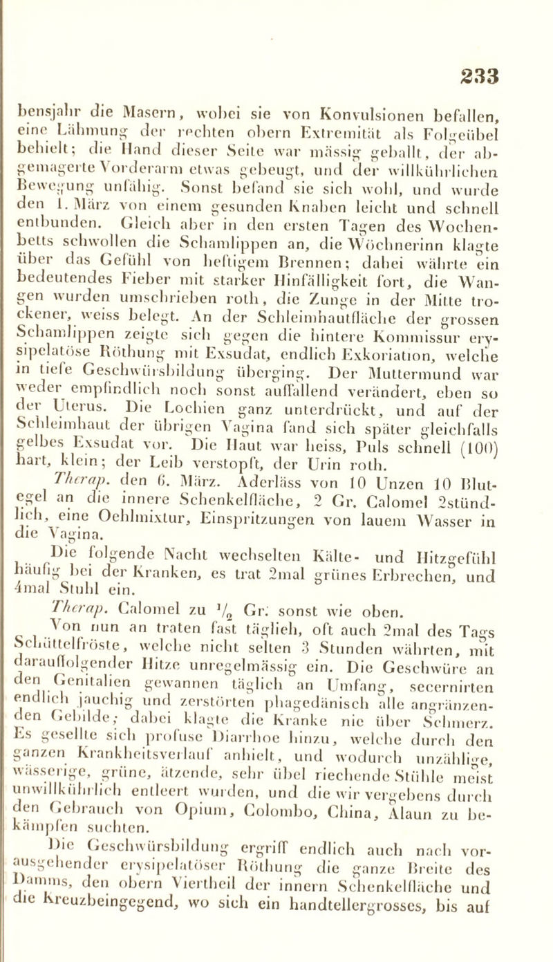bensjalir die Masern, wobei sie von Konvulsionen befallen, eine Lähmung' der rechten obcrn Extremität als Folgeübel behielt; die Hand dieser Seite war massig gehallt, der ab- gemagerte Vorderarm etwas gebeugt, und der willkiihrlichen Bewegung unfähig. Sonst befand sie sich wohl, und wurde den 1. März von einem gesunden Knaben leicht und schnell entbunden. Gleich aber in den ersten Tagen des Wochen- betts schwollen die Schamlippen an, die Wöchnerinn klagte über das Gefühl von heftigem Brennen; dabei währte ein bedeutendes Fieber mit starker Hinfälligkeit fort, die Wan- , . uun- gen wurden umschrieben rolh, die Zunge in der Mitte tro- * t iiiu.ic; u u- ckener, weiss belegt. An der Schleimhautfläche der grossen Schamlippen zeigte sich gegen die hintere Kommissur ery- sipelatöse Röthung mit Exsudat, endlich Exkoriation, welche in tiele Geschwürsbildung überging. Der Muttermund war weder empfindlich noch sonst auffallend verändert, eben so der Uterus. Die Lochien ganz unterdrückt, und auf der Schleimhaut der übrigen Vagina fand sich später gleichfalls gelbes Exsudat vor. Die Haut war heiss. Puls schnell (100) hart, klein; der Leib verstopft, der Urin rolh. Thcrap. den (>. März. Aderläss von 10 Unzen 10 Blut- egel an die innere Schenkelfläche, 2 Gr. Calomel 2stünd- hch, eine Oehlmixtur, Einspritzungen von lauem Wasser in die Yn<dnn Vagina. Die folgende Nacht wechselten Kälte- und häufig bei der Kranken, es trat 2mal grünes Erbrechen, Hitzgefiihl und 4mal Stuhl ein. Thcrap. Calomel zu V2 Gr. sonst wie oben. Von nun an traten fast täglich, oft auch 2mal des Tags Schüttelfröste, welche nicht seilen 3 Stunden währten, mit Hitze unreeelmässis- ein. Die Geschwüre darauffolgender den Genitalien endlich jauchie unregelmässig täglich an Umfang, secernirten an phagedänisch alle angränzen- gewannen D und zerstörten den Gebilde; dabei klagte die Kranke nie über Schmerz. Es gesellte sich profuse Diarrhoe hinzu, welche durch den ganzen Krankheitsverlauf anhielt, und wodurch unzählige, wässerige, grüne, ätzende, sehr übel riechende Stühle meist unwillkür lich entleert wurden, und die wir vergebens durch den Gebrauch von Opium, Colombo, China, Alaun zu be- kämpfen suchten. Die Geschwürsbildung ergriff endlich auch nach vor- ausgehender erysipelatöser Röthung die ganze Breite des Damms, den obern Viertheil der innern Schenkelfläche und die Kreuzbeingegend, wo sich ein handtellergrosses, bis auf