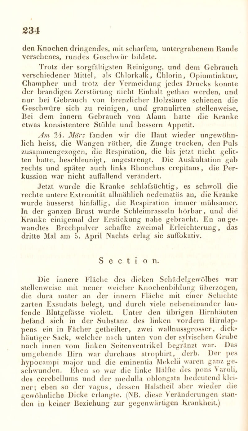 2 34 den Knochen dringendes, mit scharfem, untergrabenem Rande versehenes, rundes Geschwür bildete. Trotz der sorgfältigsten Reinigung, und dem Gebrauch verschiedener Mittel, als Chlorkalk, Chlorin, Opiumtinktur, Champher und trotz der Vermeidung jedes Drucks konnte der brandigen Zerstörung nicht Einhalt gethan werden, und nur bei Gebrauch von brenzlicher Holzsäure schienen die Geschwüre sich zu reinigen, und granulirten stellenweise. Bei dem innern Gebrauch von Alaun hatte die Kranke etwas konsistentere Stühle und bessern Appetit. Am 24. März fanden wir die Haut wieder ungewöhn- lich heiss, die Wangen röther, die Zunge trocken, den Puls zusammengezogen, die Respiration, die bis jetzt nicht gelit- ten hatte, beschleunigt, angestrengt. Die Auskultation gab rechts und später auch links Rhonchus crepitans, die Per- kussion war nicht auffallend verändert. Jetzt wurde die Kranke schlafsüchtig, es schwoll die rechte untere Extremität allmählich oedematös an, die Kranke wurde äusserst hinfällig, die Respiration immer mühsamer. In der ganzen Brust wurde Schleimrasseln hörbar, und die Kranke einigemal der Erstickung nahe gebracht. En ange- wandtes Brechpulver schaffte zweimal Erleichterung, das dritte Mal am b. April Nachts erlag sie suffokativ. S e c t i o n. Die innere Fläche des dicken Schädelgewölbes war stellenweise mit neuer weicher Knochenbildung überzogen, die dura mater an der innern Fläche mit einer Schichte zarten Exsudats belegt, und durch viele nebeneinander lau- fende Blutgefässe violett. Unter den übrigen Hirnhäuten befand sich in der Substanz des linken vordem Hirnlap- pens ein in Fächer getheilter, zwei wallnussgrosser, dick- häutiger Sack, welcher nach unten von der sylvischen Grube nach innen vom linken Seitenventrikel begränzt war. Das umgebende Hirn war durchaus atrophirt, derb. Der pes hypocampi major und die eminentia Mekelii waren ganz ge- schwunden. Ehen so war die linke Hälfte des pons Varoli, des cerebellums und der medulla ohlongata bedeutend klei- ner; eben so der vagus, dessen Ilalslheil aber wieder die gewöhnliche Dicke erlangte. (NB. diese Veränderungen stan- den in keiner Beziehung zur gegenwärtigen Krankheit.)