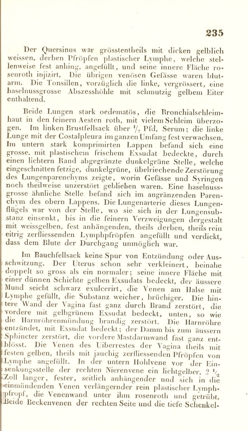 Der Quersinus war grösstenlheils mit dicken gelblich weissen, derben Pfropfen plastischer Lymphe, welche, stel- lenweise fest anhing, angefüllt, und seine innere Fläche ro- senroth injizirt. Die übrigen venösen Gefässe waren blut- arm. Die Tonsillen, vorzüglich die linke, vergrössert, eine baselnussgrosse Abszesshöhle mit schmutzig gelbem Eiter enthaltend. Beide Lungen stark oedematös, die Bronchialschleim- haut in den feinem Aesten roth, mit vielem Schleim überzo- gen. Im linken Bruslfellsack über l/2 Pfd. Serum; die linke Lunge mit der Costalpleura im ganzen Umfang fest verwachsen. Im untern stark komprimirten Lappen befand sich eine grosse, mit plastischem frischem Exsudat bedeckte, durch einen lichtem Band abgegränzte dunkelgrüne Stelle, welche eingeschnitten fetzige, dunkelgrüne, übelriechende Zerstörung des Lungenparenchyms zeigte, worin Gelasse und Syringen noch theilweise unzerstört gebliehen waren. Eine haselnuss- grosse ähnliche Stelle befand sich im angrenzenden Paren- chym des obern Lappens. Die Lungenarterie dieses Lungen- flügels war von der Stelle, wo sie sich in der Lungensub- stanz einsenkt, bis in die feinem Verzweigungen dergestalt mit weissgelben, fest anhängenden, theils derben, theils rein eitrig zerfliessenden Lymphpfröpfen angefüllt und verdickt, dass dem Blute der Durchgang unmöglich war. Iin Bauchfellsack keine Spur von Entzündung oder Aus- schwitzung. Der Uterus schon sehr verkleinert, beinahe doppelt so gross als ein normaler; seine innere Fläche mit einer dünnen Schichte gelben Exsudats bedeckt, der äussere Mund seicht schwarz exulcerirt, die Venen am Ilalse mit Lymphe gelullt, die Substanz weicher, brüchiger. Die hin- tere Wand der Vagina fast ganz durch Brand zerstört, die vordere mit gelbgrünem Exsudat bedeckt, unten, so wie die Harnröhrenmündung brandig zerstört. Die Harnröhre entzündet, mit Exsudat bedeckt; der Damm bis zum Hussein Sphincter zerstört, die vordere Mastdarmwand fast ganz ent- blosst. Die Venen des Uiberrestes der Vagina theils mit festen gelben, theils mit jauchig zerfliessenden Pfropfen von Lymphe angefüllt. In der untern Hohlvene vor der Ein- senkungsstelle der rechten Nierenvene ein licht^elber, 2 V Zoll langer, fester, seitlich anhängender und sich in die •einmündenden Venen verlängernder rein plastischer Lymph- pfropf, die Venenwand unter ihm rosenroth und getrübt. -Beide Beckenvenen der rechten Seile und die tiefe Schenkel-