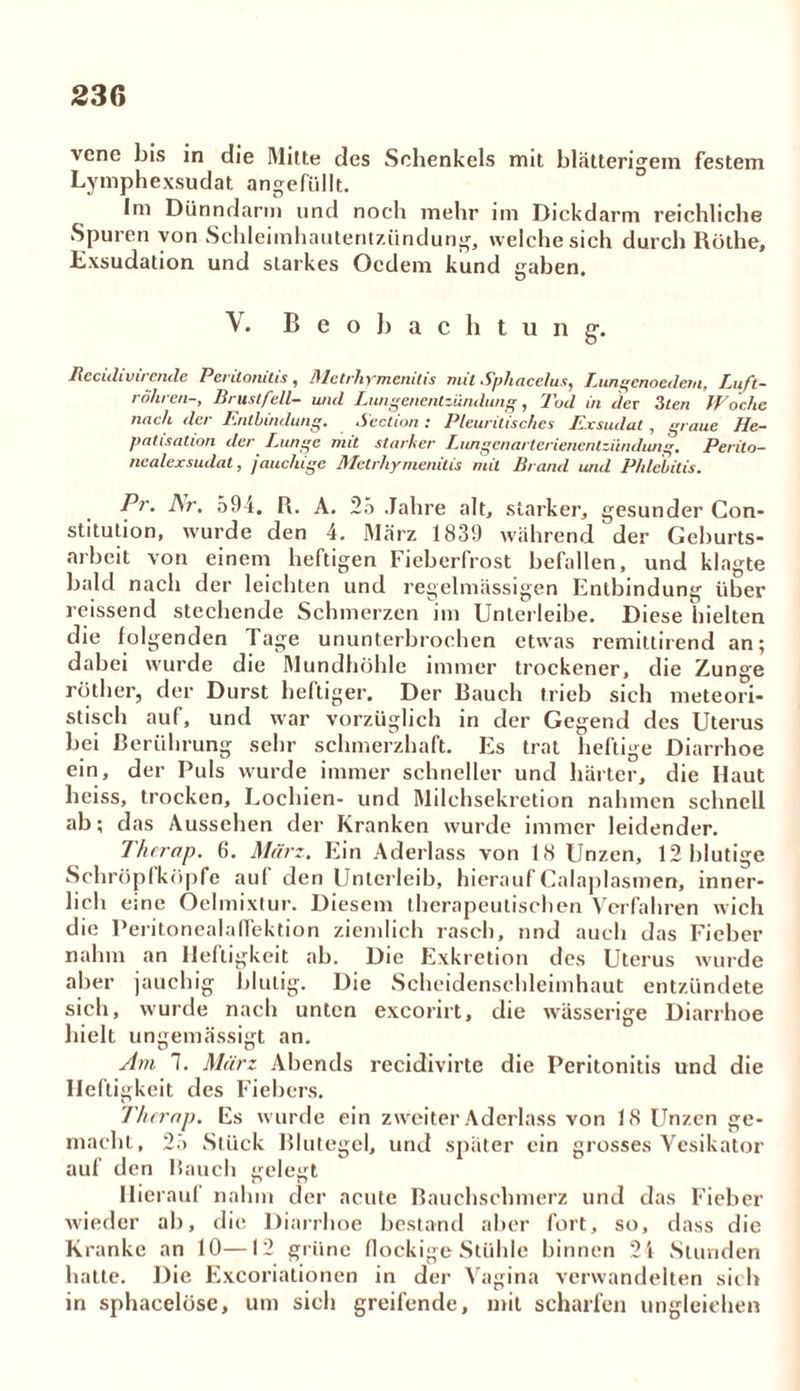 vene bis in die Mitte des Schenkels mit blätterigem festem Lymphexsudat angefüllt. Im Dünndarm und noch mehr im Dickdarm reichliche Spuren von Schleimhautentzündung, welche sich durch Rothe, Exsudation und starkes Ocdem kund gaben. u V. Beobachtung-. Itccuh vir ende Peritonitis , 31 c trh yjncnit i s nul Sphacelus^ Laingenoedem, Luft- röhren-, Brustfell- und Lungenentzündung, Tod in der 3ten Woche nach der Entbindung. Section : Pleuritisches Exsudat , graue He- patisation der Lunge mit starker Lungcnartcrienentzündung. Perito— nealexsudat, jauchige Metrhymenilis mit Brand und Phlebitis. Pr. i\r. 594. R. A, 25 Jahre alt, starker, gesunder Con- stitution, wurde den 4. März 1839 während der Geburts- arbeit von einem heftigen Fieberfrost befallen, und klagte bald nach der leichten und regelmässigen Entbindung über reissend stechende Schmerzen im Unterleibe. Diese hielten die folgenden Tage ununterbrochen etwas remittirend an; dabei wurde die Mundhöhle immer trockener, die Zunge röther, der Durst heftiger. Der Bauch trieb sich meteori- tisch auf, und war vorzüglich in der Gegend des Uterus bei Berührung sehr schmerzhaft. Es trat heftige Diarrhoe ein, der Puls wurde immer schneller und härter, die Haut heiss, trocken, Lochien- und Milchsekretion nahmen schnell ab; d as Aussehen der Kranken wurde immer leidender. Therap. 6. Mürz. Ein Aderlass von 18 Unzen, 12 blutige Schröpfköpfe aul den Unterleib, hierauf Calaplasmen, inner- lich eme Oelmixtur. Diesem therapeutischen Verfahren wich die Peritonealaflektion ziemlich rasch, und auch das Fieber nahm an Heftigkeit ab. Die Exkretion des Uterus wurde aber jauchig blutig. Die Scheidenschleimhaut entzündete sich, wurde nach unten exeorirt, die wässerige Diarrhoe hielt ungemässigt an. Am 1. Mürz Abends recidivirte die Peritonitis und die Heftigkeit des Fiebers. Therap. Es wurde ein zweiter Aderlass von 18 Unzen ge- macht, 25 Stück Blutegel, und später ein grosses Vesikator auf den Bauch gelegt Hierauf nahm der acute Bauchschmerz und das Fieber wieder ab, die Diarrhoe bestand aber fort, so, dass die Kranke an 10—12 grüne flockige Stühle binnen 2i Stunden hatte. Die Excoriationen in der Vagina verwandelten sich in sphacelüse, um sich greifende, mit scharfen ungleichen