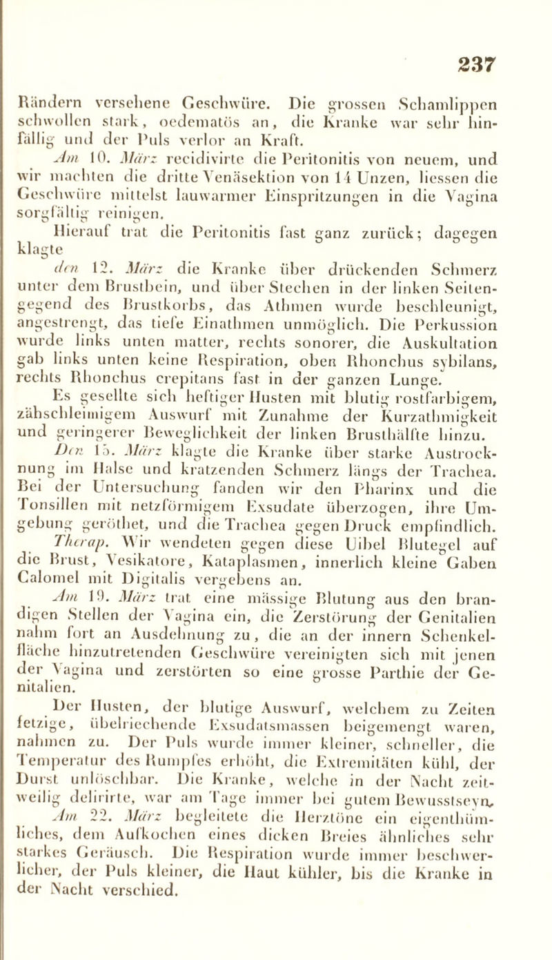 Rändern versehene Geschwüre. Die grossen Schamlippen schwollen stark, oedematös an, die Kranke war sehr hin- fällig und der Puls verlor an Kraft. Am 10. März recidivirte die Peritonitis von neuem, und wir machten die dritte Venäsektion von 14 Unzen, liessen die Geschwüre mittelst lauwarmer Einspritzungen in die Vagina sorgfältig reinigen. Hierauf trat die Peritonitis fast ganz zurück: dagegen -» 1 ö 7 DO klagte den 12. März die Kranke über drückenden Schmerz unter dem Brustbein, und über Stechen in der linken Seilen- gegend des Brustkorbs, das Athmen wurde beschleunigt, angestrengt, das tiele Einathmen unmöglich. Die Perkussion wurde links unten matter, rechts sonorer, die Auskultation gab links unten keine Respiration, oben Rhonchus sybilans, rechts Rhonchus crepitans last in der ganzen Lunge. Es gesellte sich heftiger Husten mit blutig rostfarbigem, zähschleimigem Auswurf mit Zunahme der Kurzathmigkeit und geringerer Beweglichkeit der linken Brusthälfte hinzu. Dni 15. März klagte die Kranke über starke Austrock- nung im Halse und kratzenden Schmerz längs der Trachea. Bei der Untersuchung fanden wir den Pharinx und die Tonsillen mit netzförmigem Exsudate überzogen, ihre Um- gebung geröthet, und die Trachea gegen Druck empfindlich. T/icrap. Wir wendeten gegen diese Uibel Blutegel auf die Brust, Vesikatore, Kataplasmen, innerlich kleine Gaben Calomel mit Digitalis vergebens an. Am 10. März trat eine massige Blutung aus den bran- digen Stellen der \ agina ein, die Zerstörung der Genitalien nahm fort an Ausdehnung zu , die an der innern Schenkel- lläche hinzutrelenden Geschwüre vereinigten sich mit jenen der Vagina und zerstörten so eine grosse Parthie der Ge- nitalien. Der Husten, der blutige Auswurf, welchem zu Zeiten fetzige, übelriechende Exsudatsmassen beigemengt waren, nahmen zu. Der Puls wurde immer kleiner, schneller, die Temperatur des Rumpfes erhöht, die Extremitäten kühl, der Durst unlöschbar. Die Kranke, welche in der Nacht zeit- weilig delirirte, war am Tage immer bei gutem Bewusstsein, Am 22. März begleitete die Herztöne ein eigenlhüm- liches, dem Aufkochen eines dicken Breies ähnliches sehr starkes Geräusch. Die Respiration wurde immer beschwer- licher, der Puls kleiner, die Haut kühler, bis die Kranke in der Nacht verschied.