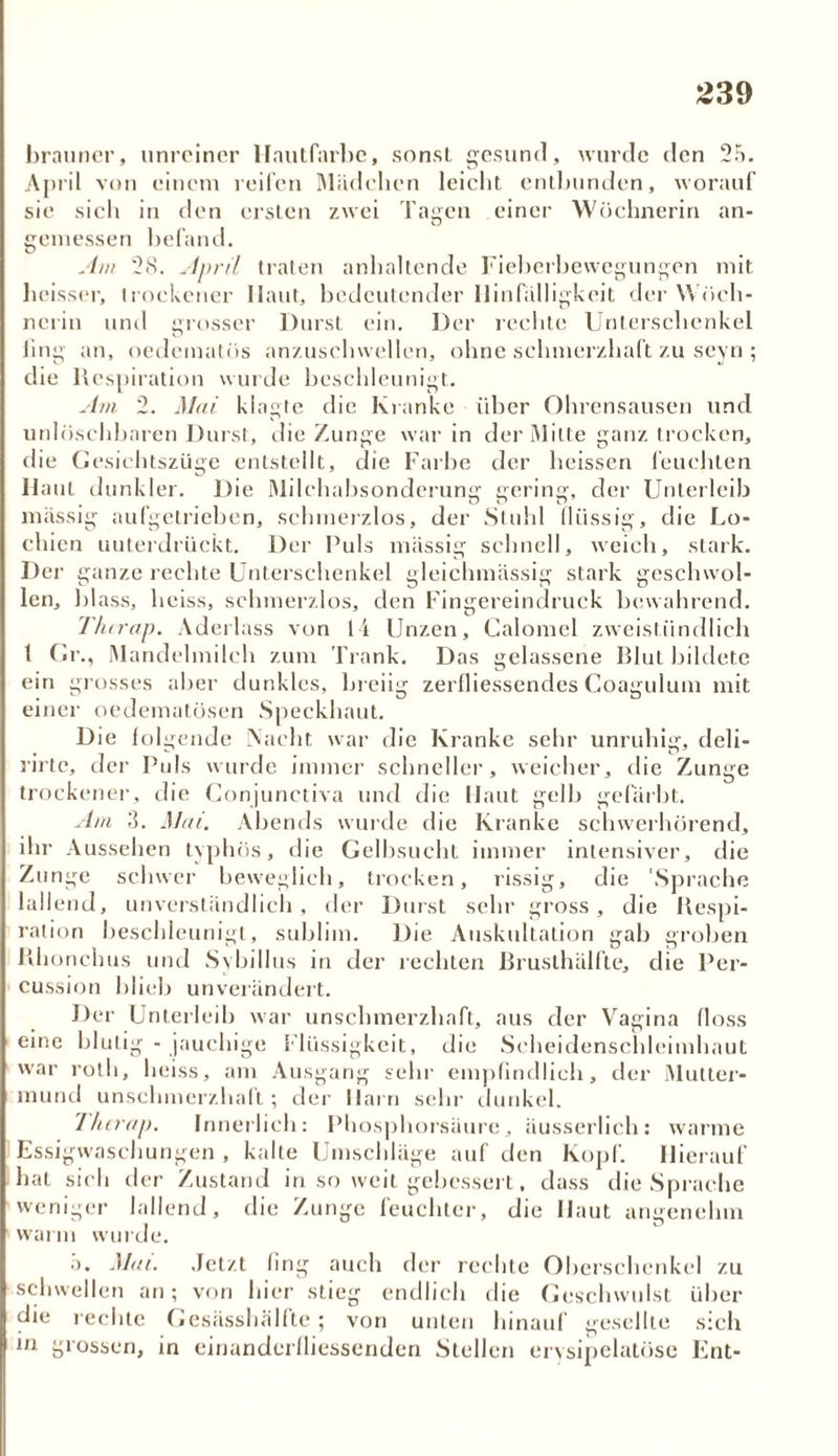 brauner, unreiner Hautfarbe, sonst gesund, wurde den 25. April von einem reifen Mädchen leicht entbunden, worauf sie sich in den ersten zwei Tagen einer Wöchnerin an- gemessen befand. Am 2<S. April traten anhaltende Fieberbewegungen mit heisser, trockener Ilaut, bedeutender Hinfälligkeit der Wöch- nerin und grosser Durst ein. Der rechte Unterschenkel fing an, oedematös anzuschwellen, ohne schmerzhaft zu seyn ; die Respiration wurde beschleunigt. Am 2. Mai klagte die Kranke über Ohrensausen und unlöschbaren Durst, die Zunge war in der Mitte ganz trocken, die Gesichtszüge entstellt, die Farbe der heissen feuchten Haut dunkler. Die Milchabsonderung gering, der Unterleib massig aufgetrieben, schmerzlos, der Stuhl flüssig, die Lo- chien unterdrückt. Der Puls massig schnell, weich, stark. Der ganze rechte Unterschenkel gleichmässig stark geschwol- len, blass, heiss, schmerzlos, den Fingereindruck bewahrend. Thirap. Aderlass von li Unzen, Galomel zweistündlich 1 Gr., Mandelmilch zum Trank. Das gelassene Blut bildete ein grosses aber dunkles, breiig zerfliessendes Coagulum mit einer oedematösen Speckhaut. Die folgende Nacht war die Kranke sehr unruhig, deli- rirte, der Puls wurde immer schneller, weicher, die Zunge trockener, die Conjunctiva und die Haut gelb gefärbt. Am 3. Mai. Abends wurde die Kranke schwerhörend, ihr Aussehen typhös, die Gelbsucht immer intensiver, die Zunge schwer beweglich, trocken, rissig, die 'Sprache lallend, unverständlich, der Durst sehr gross, die Respi- ration beschleunigt, sublim. Die Auskultation gab groben Rhonchus und Sybillus in der rechten ßrusthälfte, die Per- cussion blieb unverändert. Der Unterleib war unschmerzhaft, aus der Vagina floss eine blutig - jauchige Flüssigkeit, die Scheidenschleimhaut war rolh, heiss, am Ausgang sehr empfindlich, der Mutter- mund unschmerzhaft; der Harn sehr dunkel. Thirap. Innerlich: Phosphorsüure, äusserlich: warme Essigwaschungen , kalte Umschläge auf den Kopf. Hierauf hat sich der Zustand in so weit gebessert, dass die Sprache weniger lallend, die Zunge feuchter, die Haut angenehm warm wurde. 3. Mai. Jetzt fing auch der rechte Oberschenkel zu schwellen an; von hier stieg endlich die Geschwulst über die rechte Gesässhälfte; von unten hinauf gesellte sich in grossen, in einanderfliessenden Stellen erysipelatöse Ent-
