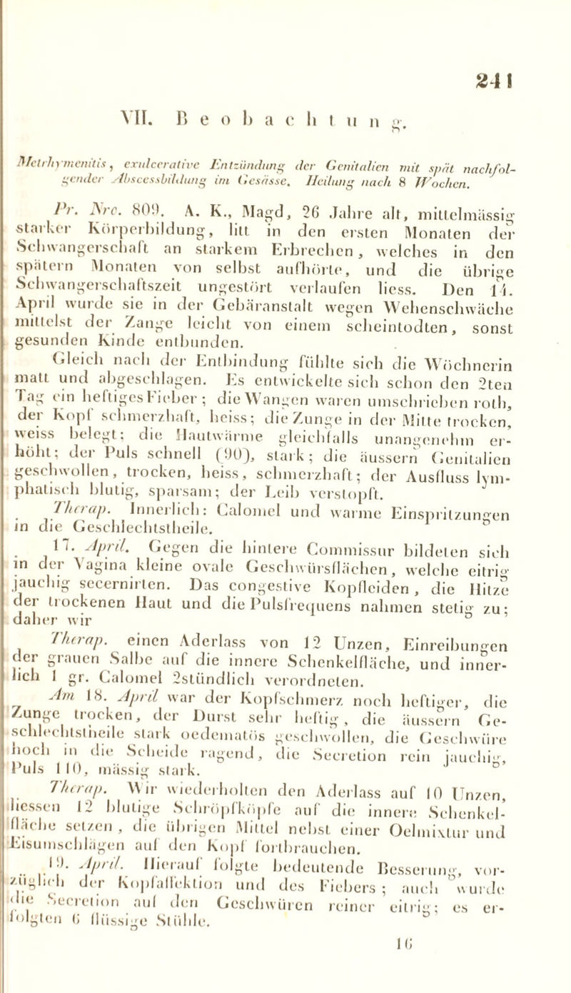 NII. Beobachtung, Rfelrhymemtis, exnlcerative Entzündung der Genitalien mit spät nachfol- gender Abscessbildung im Gesässe. Heilung nach 8 Wochen. 1 >. A/r. SO!). A. K., Magd, 26 Jahre alt, mittelmässig starker Kürperbildung, litt in den ersten Monaten der Schwangerschaft an starkem Erbrechen, welches in den spiitern Monaten von selbst aufhörle, und die übrige Schwangerschaftszeit ungestört verlaufen liess. Den Ti. April wurde sie in der Gebäranstalt wegen Wehenschwäche mittelst der Zange leicht von einem scheintodten, sonst gesunden Kinde entbunden. Gleich nach der Entbindung fühlte sich die Wöchnerin matt und abgeschlagen. Es entwickelte sich schon den 2ten Tag ein heftiges Fieber ; die Wangen waren umschrieben roth, der Kopf schmerzhaft, heiss; die Zunge in der Milte trocken’ weiss belegt; die Hautwarme gleichfalls unangenehm er- höht; dei Puls schnell (00), stark; die äussern Genitalien geschwollen, trocken, heiss, schmerzhaft; der Ausfluss lym- phatisch blutig, sparsam; der Leib verstopft. J . Ihn ap. Innerlich: Calomel und warme Einspritzungen in die Geschlechtslheile. 17. April. Gegen die hintere Commissur bildeten sich in der Vagina kleine ovale Geschwürsflächen, welche eitri°- jauchig secernirten. Das congestive Kopflciden , die Hitze der trockenen Haut und die Pulsfrequens nahmen steti°' zu' daher wir ° ’ Ihn-ttp. einen Aderlass von 12 Unzen, Einreibungen der grauen Salbe auf die innere Schenkelfläche, und inner- lich 1 gr. Calomel 2stündlich verordnelen. Am 18. April war der Kopfschmerz noch heftiger, die mnge trocken, der Durst sehr heftig, die äussern Ge- schlechtstneile stark oedematüs geschwollen, die Geschwüre noch in die Scheide ragend, die Seeretion rein jauchig. Puls 110, massig stark. Therap. Wir wiederholten den Aderlass auf 10 Unzen, hessen 12 blutige Schröpfköpfe auf die innere Schenkel- fläche setzen , die übrigen Mittel nebst einer Oelmiuur und Etsumschlägen auf den Kopf forthrauchen. 10. April. Hierauf folgte bedeutende Besserung, vor- züglich der Kojifaflektion und des Fiebers; auch wurde <lic Seeretion auf den Geschwüren reiner eitrig; es er- folgten <; flüssige Stühle. 16