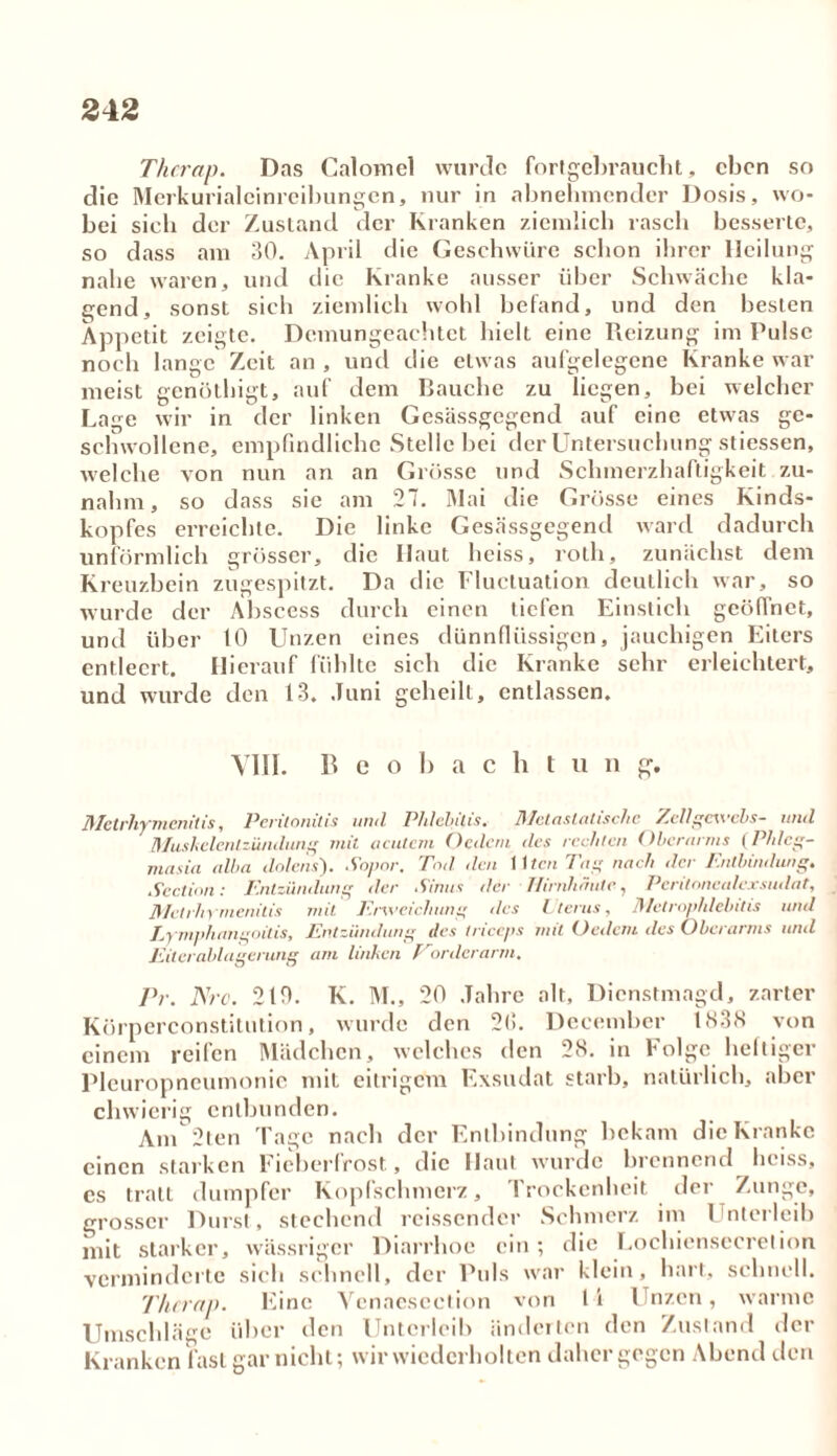 Thcrap. Das Calovnel wurde fortgebraucht, eben so die Merkurialcinreibungen, nur in abnehmender Dosis, wo- bei sieb der Zustand der Kranken ziemlich rasch besserte, so dass am 30. April d ie Geschwüre schon ihrer Heilung nahe waren, und die Kranke ausser über Schwäche kla- gend, sonst sich ziemlich wohl befand, und den besten Appetit zeigte. Demungeachtet hielt eine Reizung im Pulse noch lange Zeit an , und die etwas aufgelegene Kranke war dem Bauche zu liegen, bei welcher meist aenöthigt. aut Laae wir in der linken Gesässgegend auf eine etwas ge schwollcne, empfindliche Stelle bei der Untersuchung stiessen, welche von nun an an Grösse und Schmerzhaftigkeit zu- nahm, so dass sie am 27. Mai die Grösse eines Kinds- kopfes erreichte. Die linke Gesässgegend ward dadurch unförmlich grösser, die Haut heiss, rotli, zunächst dem Kreuzbein zugespitzt. Da die Fluctuation deutlich war, so wurde der Abscess durch einen tiefen Einstich geöffnet, und über 10 Unzen eines dünnflüssigen, jauchigen Eiters entleert. Hierauf fühlte sich die Kranke sehr erleichtert, und wurde den 13. Juni geheilt, entlassen. VIII. Beobacht u n g. Metrliymenitis, Peritonitis und Phlebitis. Metastalischc Zellgewels- und Mushelentzümlung mit acutem Oedern des rechten Oberarms (Phleg- masia alba dolens'). Sopor. Tod den Uten Tag nach der Entbindung. Section: Entzündung der Sinus der Hirnhäute, Peritonealexsudat, Metrliymenitis mit Erweichung des Uterus, Metrovldebitis und Lymphangoilis, Entzündung des tnceps mit Ordern des Oberarms und Eiterablagerung am linken Eorderarm. Pr. Nrc. 210. K. M., 20 Jahre alt, Dienstmagd, zarter Körperconstitution, wurde den 2(S. Dceember 1838 von einem reifen Mädchen, welches den 28. in Folge heftiger Pleuropneumonie mit eitrigem Exsudat starb, natürlich, aber chwierig entbunden. Am 2ten Tage nach der Entbindung bekam die Kranke einen starken Fieberfrost, die Haut wurde brennend heiss, es trall dumpfer Kopfschmerz, Trockenheit der Zunge, grosser Durst, stechend rcissender Schmerz im Unterleib mit starker, wässriger Diarrhoe ein; die Lochiensecretion verminderte sich schnell, der Puls war klein, hart, schnell. Thcrap. Eine Venaescction von l i Unzen, warme Umschläge über den Unterleib änderten den Zustand der Kranken fast gar nicht; wir wiederholten daher gegen Abend den