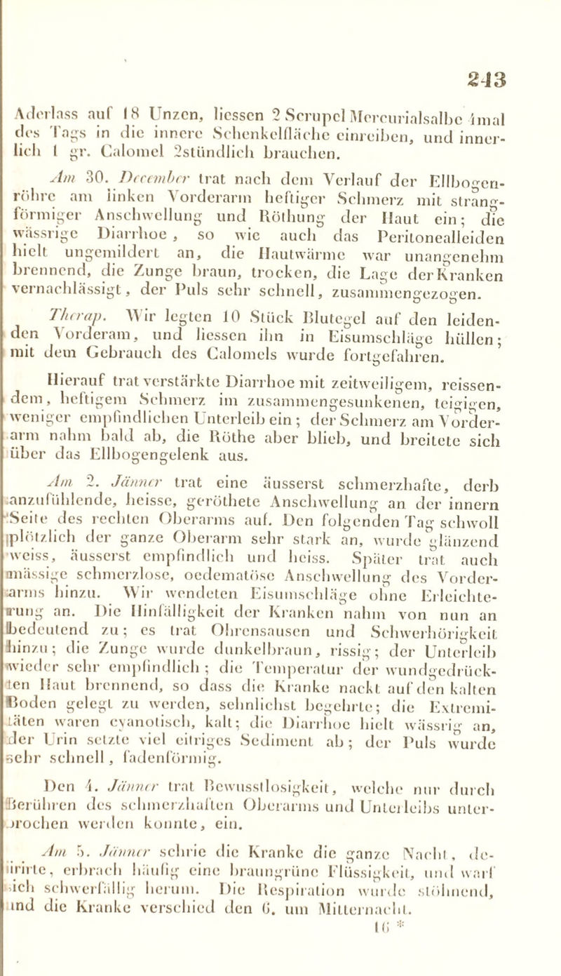 Aderlass auf 18 Unzen, Hessen 2 Scrupcl Mcrcurialsalbc-imal des Tags in die innere Schenkelfläehe cinreibcn, und inner- lich l gr. Calomcl 2stündlich brauchen. Am 30. Dccembcr trat nach dem Verlauf der Ellbo^cn- röhrc am linken Vorderarm heftiger Schmerz mit strand- förmiger Anschwellung und Rölhung der Haut ein; d?e wässrige Diarrhoe , so wie auch das Peritonealleiden hielt ungemildert an, die Hautwärmc war unangenehm brennend, die Zunge braun, trocken, die Lage der Kranken vernachlässigt, der Puls sehr schnell, zusannnentyezoeen. Thcrap. Wir legten 10 Stück Blutegel auf den leiden- den Vorderam, und Hessen ihn in Eisumschläge hüllen; mit dem Gebrauch des Calomels wurde forterefahren. Hierauf trat verstärkte Diarrhoe mit zeitweiligem, rcissen- dem, heftigem Schmerz im zusammengesunkenen, teigigen, weniger empfindlichen Unterleib ein ; der Schmerz am Vorder- arm nahm bald ab, die Röthe aber blieb, und breitete sich über das Ellbogengelenk aus. Am 2. Jänner trat eine üusserst schmerzhafte, derb lanzufühlende, heisse, gerüthete Anschwellung an der innern 'Seite des rechten Oberarms auf. Den folgenden Tag schwoll (plötzlich der ganze Oberarm sehr stark an, wurde glänzend weiss, äusserst empfindlich und heiss. Später trat auch «massige schmerzlose, oedematöse Anschwellung des Vorder- arms hinzu. W ir wendeten Eisumschläge ohne Erleichte- rung an. Die Hinfälligkeit der Kranken nahm von nun an (bedeutend zu; es trat Ohrensausen und Schwerhörigkeit hinzu; die Zunge wurde dunkelbraun, rissig; der Unterleib wieder sehr empfindlich ; die Temperatur der wundgedrück- ten Haut brennend, so dass die Kranke nackt auf den kalten Boden gelegt zu werden, sehnlichst begehrte; die Extremi- täten waren cyanotisch, kalt; die Diarrhoe hielt wässrig an, der Urin setzte viel eitriges Sediment ab; der Puls wurde sehr schnell, fadenförmig. Den Jänner trat Bewusstlosigkeit, welche nur durch Berühren des schmerzhaften Oberarms und Unterleibs unter- urochen werden konnte, ein. Am 5. Jänner schrie die Kranke die ganze Nacht , de- iirirtc, erbrach häufig eine braungrüne Flüssigkeit, und warf üch schwerfällig herum. Die Respiration wurde stöhnend, und die Kranke verschied den (J. um Mitternacht. it; *