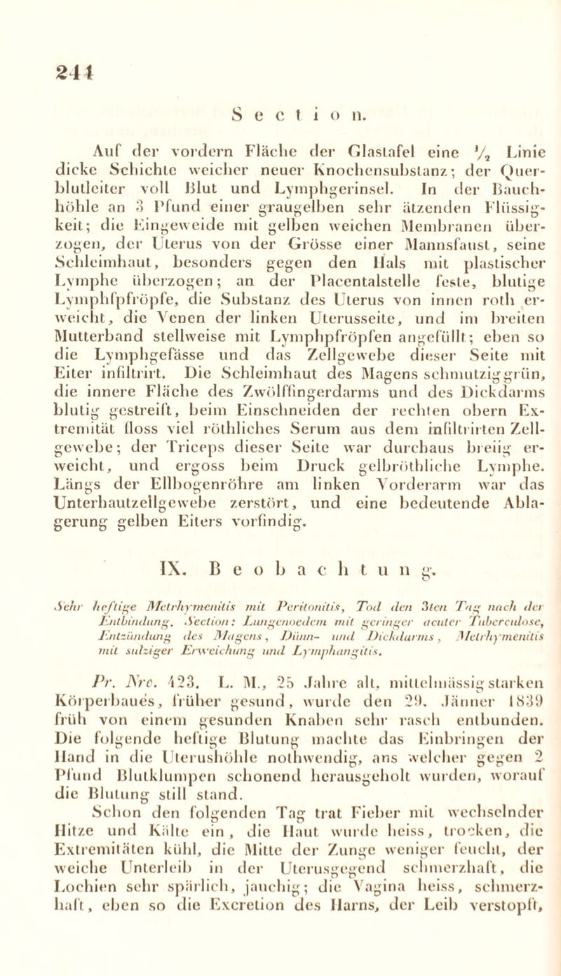 Sectio n. 241 Auf der vordem Fläche der Glaslafel eine Linie dicke Schichte weicher neuer Knochensubslanz; der Quer- blutleiter voll Blut und Lymphgerinsel. In der Bauch- höhle an 3 Pfund einer graugelben sehr ätzenden Flüssig- keit; die Eingeweide mit gelben weichen Membranen über- zogen, der Uterus von der Grösse einer Mannsfaust, seine Schleimhaut, besonders gegen den Hals mit plastischer Lymphe überzogen; an der Placcntalstelle feste, blutige Lymphfpfröpfe, die Substanz des Uterus von innen roth er- weicht, die Venen der linken Uterusseite, und im breiten Mutterband stellweise mit Lymphpfröpfen angefüllt; eben so die Lvmphgefässe und das Zellgewebe dieser Seite mit Eiter infiltrirt. Die Schleimhaut des Magens schmutziggrün, die innere Fläche des Zwölffingerdarms und des Dickdarms blutig gestreift, beim Einschneiden der rechten obern Ex- tremität floss viel röthliches Serum aus dem infiltrirten Zell- gewebe; der Triceps dieser Seite war durchaus breiig er- weicht, und ergoss beim Druck gelbröthliche Lymphe. Längs der Ellbogenröhre am linken Vorderarm war das Unterhautzellgewehe zerstört, und eine bedeutende Abla- gerung gelben Eiters vorfindig. IX. B e o b a c li t u n g. Sehr heftige Metihymeiiitis mit Peritonitis, Tod den 3tcn Tug nach der Entbindung. Section: Lungenoedcm mit geringer acuter Tubercidose, Entzündung des Magens, Dünn- und Dickdurms, Metrhymenilis mit salziger Erweichung und Lymphangitis. Pr. Are. 423. L. M., 25 Jahre alt, mitlelmässigstarken Körperbaues, früher gesund, wurde den 29. Jänner 1839 früh von einem gesunden Knahen sehr rasch entbunden. Die folgende heftige Blutung machte das Einbringen der lland in die Uterushöhle nothvvendig, ans welcher gegen 2 Plünd Blulklumpen schonend herausgeholt wurden, worauf die Blutung still stand. Schon den folgenden Tag trat Fieher mit wechselnder Hitze und Kalte ein, die Haut wurde heiss, trocken, die Extremitäten kühl, die Mitte der Zunge weniger feucht, der weiche Unterleib in der Uterusgegend schmerzhaft, die Lochien sehr spärlich, jauchig; die Vagina heiss, selnnerz- haft, eben so die Excretion des Harns, der Leib verstopft.