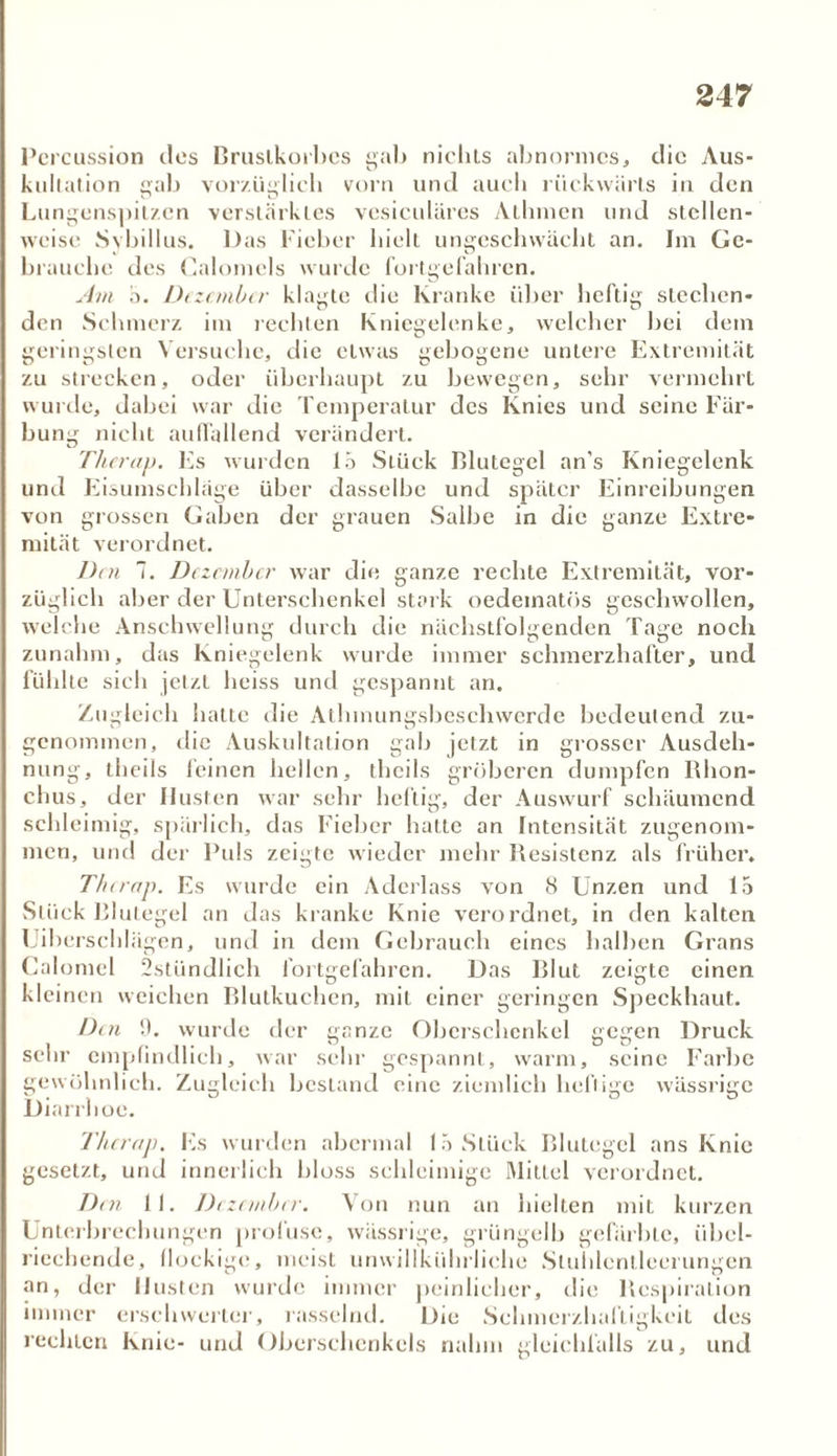Percussion des Brustkorbes gab nichts abnormes, die Aus- kultation gab vorzüglich vorn und auch rückwärts in den Lungenspitzen verstärktes vesiculärcs Alhmen und stellen- weise Sybillus. Das Fieber hielt ungeschwächt an. Im Ge- brauche des Calomels wurde fortgefahren. Am 5. Dezember klagte die Kranke über heftig stechen- den Schmerz im rechten Kniegelenke, welcher bei dem geringsten Versuche, die etwas gebogene untere Extremität zu strecken, oder überhaupt zu bewegen, sehr vermehrt wurde, dabei war die Temperatur des Knies und seine Fär- bung nicht auffallend verändert. Therap. Es wurden 15 Stück Blutegel an’s Kniegelenk und Eisumschläge über dasselbe und später Einreibungen von grossen Gaben der grauen Salbe in die ganze Extre- mität verordnet. Den 7. Dezember war die ganze rechte Extremität, vor- züglich aber der Unterschenkel stark oedematös geschwollen, welche Anschwellung durch die nächstfolgenden Tage noch zunahm, das Kniegelenk wurde immer schmerzhafter, und fühlte sich jetzt heiss und gespannt an. Zugleich hatte die Athmungsbeschwerdc bedeutend zu- genommen, die Auskultation gab jetzt in grosser Ausdeh- nung, theils feinen hellen, theils gröberen dumpfen Rhon- chus, der Husten war sehr heftig, der Auswurf schäumend schleimig, spärlich, das Fieber hatte an Intensität zugenom- men, und der Puls zeigte wieder mehr Resistenz als früher. Therap. Es wurde ein Aderlass von 8 Unzen und 15 Stück Blutegel an das kranke Knie verordnet, in den kalten Uibersehlägen, und in dem Gebrauch eines halben Grans Calomel 2stündlich fortgefahren. Das Blut zeigte einen kleinen weichen Blutkuchen, mit einer geringen Speckhaut. Den 0. wurde der ganze Oberschenkel gegen Druck sehr empfindlich, war sehr gespannt, warm, seine Farbe gewöhnlich. Zugleich bestand eine ziemlich heilige wässrige Diarrhoe. Therap. Es wurden abermal 15 Stück Blutegel ans Knie gesetzt, und innerlich hloss schleimige Mittel verordnet. Den II. Dezember. Von nun an hielten mit kurzen Unterbrechungen profuse, wässrige, grüngelb gefärbte, übel- riechende, flockige, meist unwillkührliehe Stuhlentleerungen an, der Husten wurde immer peinlicher, die Respiration immer erschwerter, rasselnd. Die Schmerzhaftigkeit des rechten Knie- und Oberschenkels nahm gleichfalls zu, und