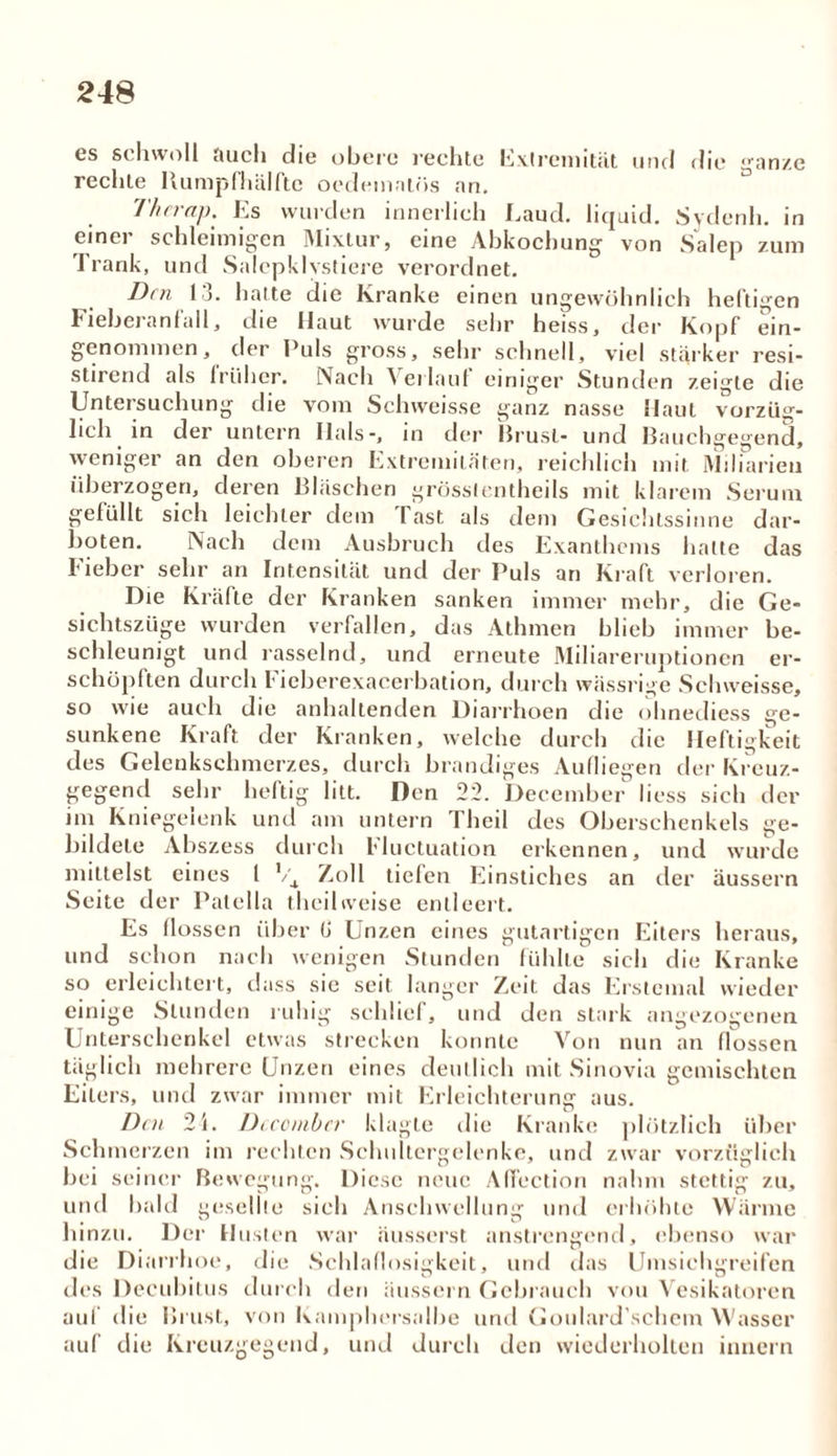 es schwoll auch die obere rechte Extremität und die ganze rechte Bumpfhälfte oedeinnlös an. Therap. Es wurden innerlich Laud. liquid. Sydenh. in einer schleimigen Mixtur, eine Abkochung von Salep zum Trank, und Salepklvstiere verordnet. Den 13. hatte die Kranke einen ungewöhnlich heftigen F leberanfall, die Haut wurde sehr heiss, der Kopf ein* genommen, der Puls gross, sehr schnell, viel starker resi- stirend als lriiher. Nach A erlauf einiger Stunden zeigte die Untersuchung die vom Schweisse ganz nasse Haut vorzüg- lich. in der untern Hals-, in der Brust- und Bauchgegend, weniger an den oberen Extremitäten, reichlich mit Miliarien überzogen, deren Bläschen grösslentheils mit klarem Serum gefüllt sich leichter dem Tast als dem Gesichtssinne dar- boten. Nach dem Ausbruch des Exanthems halte das Fieber sehr an Intensität und der Puls an Kraft verloren. Die Kräfte der Kranken sanken immer mehr, die Ge- sichtszüge wurden verfallen, das Athmen blieb immer be- schleunigt und rasselnd, und erneute Miliareruptionen er- schöpften durch Fieberexacerbation, durch wässrige Schweisse, so wie auch die anhaltenden Diarrhoen die ohnediess ge- sunkene Kraft der Kranken, welche durch die Heftigkeit des Gelenkschmerzes, durch brandiges Aufliegen der Kreuz- gegend sehr heftig litt. Den 22. December liess sich der im Kniegelenk und am untern Theil des Oberschenkels ge- bildete Abszess durch Fluctuation erkennen, und wurde mittelst eines l Zoll tiefen Einstiches an der äussern Seite der Patella theil weise entleert. Es flössen über (J Unzen eines gutartigen Eiters heraus, und schon nach wenigen Stunden fühlte sich die Kranke so erleichtert, dass sie seit langer Zeit das Erstemal wieder einige Stunden ruhig schlief, und den stark angezogenen Unterschenkel etwas strecken konnte Von nun an flössen täglich mehrere Unzen eines deutlich mit Sinovia gemischten Eiters, und zwar immer mit Erleichterung aus. Den 2i. Dccombcr klagte die Kranke plötzlich über Schmerzen im rechten Schultergelenke, und zwar vorzüglich bei seiner Bewegung. Diese neue Affcction nahm stettig zu, und bald gesellte sich Anschwellung und erhöhte Wärme hinzu. Der Husten war äusserst anstrengend, ebenso war die Diarrhoe, die Schlaflosigkeit, und das Umsichgreifen des Decubitus durch den äussern Gebrauch von Vesikatoren auf die Brust, von Kamphersalhe und Goulard’schcm Wasser auf die Kreuzgegend, und durch den wiederholten innern
