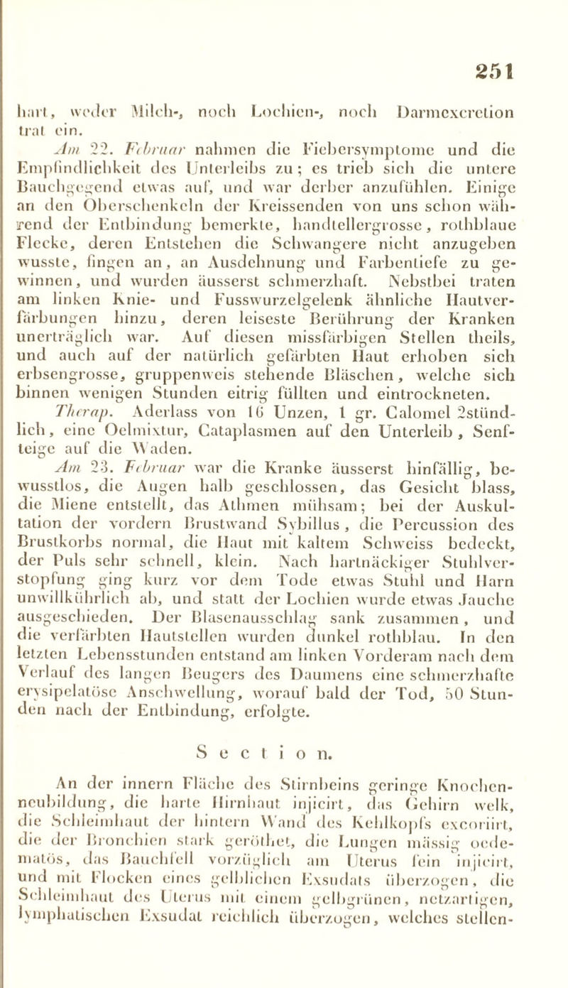 hart, weder Milch*, noch Lochien-, noch Darmcxcrclion trat ein. Am 22. Fibruar nahmen die Fiebersymptome und die Empfindlichkeit des Unterleibs zu; cs trieb sich die untere Bauchgegend etwas auf, und war derber anzufühlen. Einige an den Oberschenkeln der Kreissenden von uns schon wäh- rend der Entbindung bemerkte, handtellergrosse, rolhblaue Flecke, deren Entstehen die Schwangere nicht anzugeben wusste, fingen an, an Ausdehnung und Farbenliefe zu ge- winnen, und wurden äusserst schmerzhaft. Nebstbei traten am linken Knie- und Fusswurzelgelenk ähnliche Ilautver- fürbungen hinzu, deren leiseste Berührung der Kranken unerträglich war. Auf diesen missfarbigen Stellen theils, und auch auf der natürlich gefärbten Haut erhoben sich erbsengrosse, gruppenweis stehende Bläschen, welche sich binnen wenigen Stunden eitrig füllten und einlrockneten. T/trrap. Aderlass von IG Unzen, 1 gr. Calomel 2stiind- lich, eine Oelmivtur, Cataplasmen auf den Unterleib, Senf- teige auf die Waden. Am 23. Fibruar war die Kranke äusserst hinfällig, be- wusstlos, die Augen halb geschlossen, das Gesicht blass, die Miene entstellt, das Allimen mühsam; bei der Auskul- tation der vordem Brustwand Sybillus , die Percussion des Brustkorbs normal, die Haut mit kaltem Schweiss bedeckt, der Puls sehr schnell, klein. Nach hartnäckiger Stuhlver- stopfung ging kurz vor dem Tode etwas Stuhl und Harn unwillkührlich ab, und statt der Lochien wurde etwas Jauche ausgeschieden. Der Blasenausschlag sank zusammen, und die verfärbten Ilautslellen wurden dunkel rothblau. ln den letzten LebcnsstunJen entstand am linken Vorderam nach dem Verlauf des langen Beugers des Daumens eine schmerzhafte ervsipelatöse Anschwellung, worauf bald der Tod, 50 Stun- den nach der Entbindung, erfolgte. Sectio n. An der innern Fläche des Stirnbeins geringe Knoehcn- neubildung, die harte Hirnhaut injicirt, das Gehirn welk, die Schleimhaut der hintern Wand des Kehlkopfs exeoriirt, die der Bronchien stark geröthet, die Lungen massig oede- matös, das Bauchfell vorzüglich am Uterus fein injicirt, und mit Hocken eines gelblichen Exsudats überzogen, die Schleimhaut des Llerus mit einem gelbgrünen, netzartigen, lymphatischen Exsudat reichlich überzogen, welches stellen-