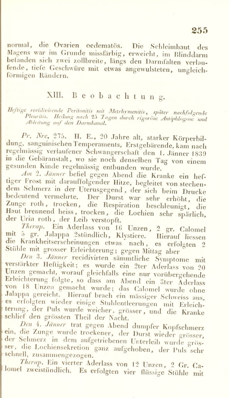 normal, die Ovarien ocdematös. Die Schleimhaut des Magens war im Grunde missliebig, erweicht, im Blinddarm befanden sich zwei zollbreite, längs den Darmfallen verlau- fende, tiele Geschwüre mit etwas angewulsteten, ungleich- förmigen Bändern. XIII. Beobacht u n g. O Heftige rectdivircn.de Peritonitis mit Mclrhymcnitis, später nachfolgende Pleuritis. Heilung nach 2.'> Tagen durch rigorose jintiphloeose und Einleitung auf den Darmkanal. 11. fstc. 27ä. II. E., 20 Jahre alt, starker Körnerbil- dung, sanguinischen Temperaments, Erstgebärende, kam nach regelmässig verlaufener Schwangerschaft den 1. Jänner 1839 in die Gebäranstalt, wo sie noch denselben Tag von einem gesunden Kinde regelmässig entbunden wurde. Am -• Jänner befiel gegen Abend die Kranke ein hef- tiger Frost mit darauffolgender Iliize, begleitet von stechen- dem Schmerz in der Uterusgegend, der sich beim Drucke bedeutend vermehrte. Der Durst war sehr erhöht, die Zunge jotli, trocken, die Respiration beschleunigt die Haut brennend heiss, trocken, die Lochien sehr spärlich, der Urin roth, der Leib verstopft. Thcrap. Ein Aderlass von 16 Unzen, 2 gr. Calomcl ™l1 ® gr- -Talappa 2stündlich, Klystiere. Hierauf Hessen che Krankheitserscheinungen etwas nach, es erfolgten 0 Stühle mit grosser Erleichterung; gegen Mittag aber * Dm 3- Jänner recidivirten sämmtliche Symptome mit verstärkter Heftigkeit; es wurde ein 2ter Aderlass von h) Unzen gemacht, worauf gleichfalls eine nur vorübergehende Erleichterung folgte, so dass am Abend ein Ster Aderlass von 18 Unzen gemacht wurde; das Calomcl wurde ohne Jalappa gereicht. Hierauf brach ein massiger Sclnveiss aus, es erfolgten wieder einige Stuhlcnlleerungen mit Erleich- terung, der Puls wurde weicher, grösser, und die Kranke schlief den grössten Thcil der Nacht. Den 4. Jänner trat gegen Abend dumpfer Kopfschmerz ein, die Zunge wurde trockener, der Durst wieder grösser der Schmerz in dem aufgetriebenen Unterleib wurde .. . <-> *> lii mu gros- ser, die Lochiensekretion ganz aufgehoben, der Puls sein schnell, zusammengezogen. Thcrap. Ein vierter Aderlass von 12 Unzen, 2 Gr. Ca- omi zweistündlich. Es erfolgten vier flüssige Stühle mit