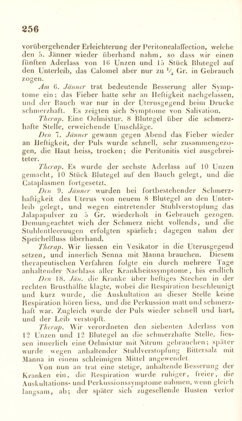 vorübergehender Erleichterung der Peritonealaficction, welche den 5. Jänner wieder überhand nahm, so dass wir einen fünften Aderlass von 1(5 Unzen und 15 Stück Blutegel auf den Unterleib, das Caloniel aber nur zu V4 Gr. in Gebrauch zogen. Am 6. Jänner trat bedeutende Besserung aller Symp- tome ein; das Fieber halte sehr an Heftigkeit nachgelassen, und der Bauch war nur in der Uterusgegend beim Drucke schmerzhaft. Es zeigten sich Symptome von Salivation. Thcrap. Eine Oelmixtur. 8 Blutegel über die schmerz- hafte Stelle, erweichende Umschläge. Den 7. Jänner gewann gegen Abend das Fieber wieder an Heftigkeit, der Puls wurde schnell, sehr zusammengezo- gen, die Ilaut heiss, trocken; die Peritonitis viel ausgebrei- teter. Thcrap. Es wurde der sechste Aderlass auf 10 Unzen gemacht, 10 Stück Blutegel auf den Bauch gelegt, und die Cataplasmen fortgesetzt. Den 9. Jänner wurden bei forlbestehender Schmerz- haftigkeit des Uterus von neuem 8 Blutegel an den Unter- leib gelegt, und wegen eintretender Stuhlverstopfung das Jalapapulver zu 5 Gr. wiederholt in Gebrauch gezogen. Demungeachtet wich der Schmerz nicht vollends, und die Sluhlentleeruugen erfolgten spärlich; dagegen nahm der Speichelfluss überhand. !Thcrap. Wir Hessen ein Vesikator in die Uterusgegend setzen, und innerlich Senna mit Manna brauchen. Diesem therapeutischen Verfahren folgte ein durch mehrere l äge anhaltender Nachlass aller Krankheitssymptome, bis endlich Den 18. Jän. die Kranke über heftiges Stechen in der rechten Brusthälfte klagte, wobei die Respiration beschleunigt und kurz wurde, die Auskultation an dieser Stelle keine Respiration hören liess, und die Perkussion malt und schmerz- haft war. Zugleich wurde der Puls wieder schnell und hart, und der Leib verstopft. Thcrap. Wir verordneten den siebenten Aderlass von 12 Unzen und 12 Blutegel an die schmerzhafte Stelle, Hes- sen innerlich eine Oelmixtur mit Nitrum gebrauchen; später wurde wegen anhaltender Stuhlversloplung Bittersalz mit Manna in einem schleimigen Mittel angewendet. Von nun an trat eine stetige, anhaltende Besserung der Kranken ein, die Respiration wurde ruhiger, freier, die Auskultations* und Perkussionssymptome nahmen, wenn gleich langsam, ab; der später sich zugescllendc Husten verlor