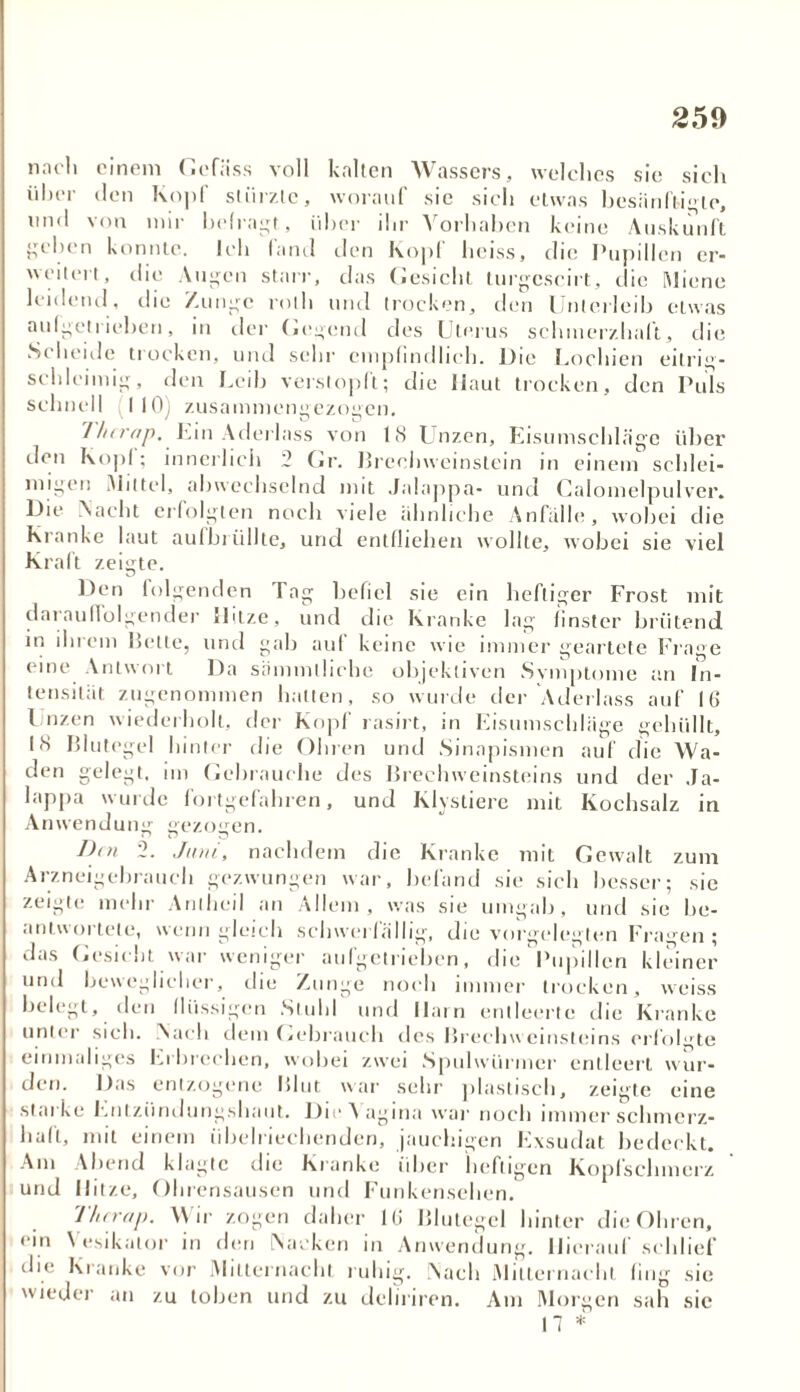 2 59 nach einem Gefäss voll kalten Wassers, welches sie sich über den Kopf stürzte, worauf sic sich etwas besänftigte, und von mir befragt, über ihr Vorhaben keine Auskunft geben konnte. Ich fand den Kopf heiss, die Pupillen er- weitert, die Augen starr, das Gesiebt turgcscirt, die Miene leidend, die Zunge rollt und trocken, den Unterleib etwas aulgetrieben, in der (irgend des Uterus schmerzhaft, die S( beide trocken, und sehr empfindlich. Die Lochien eilrig- scldeiinig, den Leih verstopft; die Haut trocken, den Puls schnell 110) zusammengezogen. 7hcrap, Lin Aderlass von US Unzen, Eisumschläge über den Kopf; innerlich 2 Gr. Brechweinstein in einem schlei- migen Mittel, abwechselnd mit Jalappa- und Calomelpulver. Die Nacht erfolgten noch viele ähnliche Anfälle, wobei die Kranke laut aufbrüllte, und entfliehen wollte, wobei sie viel Kraft zeigte. Den folgenden Tag befiel sie ein heftiger Frost mit darauffolgender Hitze, und die Kranke lag finster brütend in ihrem Bette, und gab auf keine wie immer geartete Frage eine Antwort Da sämmlliche objektiven Svmptome an In- tensität zugenommen halten, so wurde der Aderlass auf IG Unzen wiederholt, der Kopf rasirt, in Eisumschläge gehüllt, US Blutegel hinter die Ohren und Sinapismen auf die Wa- den gelegt, im Gebrauche des Brechweinsteins und der Ja- lappa wurde fortgefahren, und Klystierc mit Kochsalz in Anwendung gezogen. Ihn 2. Juni, nachdem die Kranke mit Gewalt zum Arzneigebrauch gezwungen war, befand sie sich besser; sie zeigte mehr Arilhcil an Allem, was sie umgab, und sie be- antwortete, wenngleich schwerfällig, die vorgelegten Fragen; das Gesicht war weniger aufgetrieben, die Pupillen kleiner und beweglicher, die Zunge noch immer trocken, vveiss belegt, den flüssigen Stuhl und Harn entleerte die Kranke unter sich. Nach dem Gebrauch des Brechweinsteins erfolgte einmaliges Erbrechen, wobei zwei Spulwürmer entleert wur- den. Das entzogene Blut war sehr plastisch, zeigte eine starke Entzündungshaut. Die A agina war noch immer schmerz- haft, mit einem übelriechenden, jauchigen Exsudat bedeckt. Am Abend klagte die Kranke über heftigen Kopfschmerz und Hitze, Ohrensausen und Funkensehen. Thcrap. Wir zogen daher IG Blutegel hinter die Ohren, ein \ esikalor in den Nacken in Anwendung. Hierauf schlief die Kranke vor Mitternacht ruhig. Nach Mitternacht fing sie wieder an zu toben und zu deliriren. Am Morgen sah sic 17 *