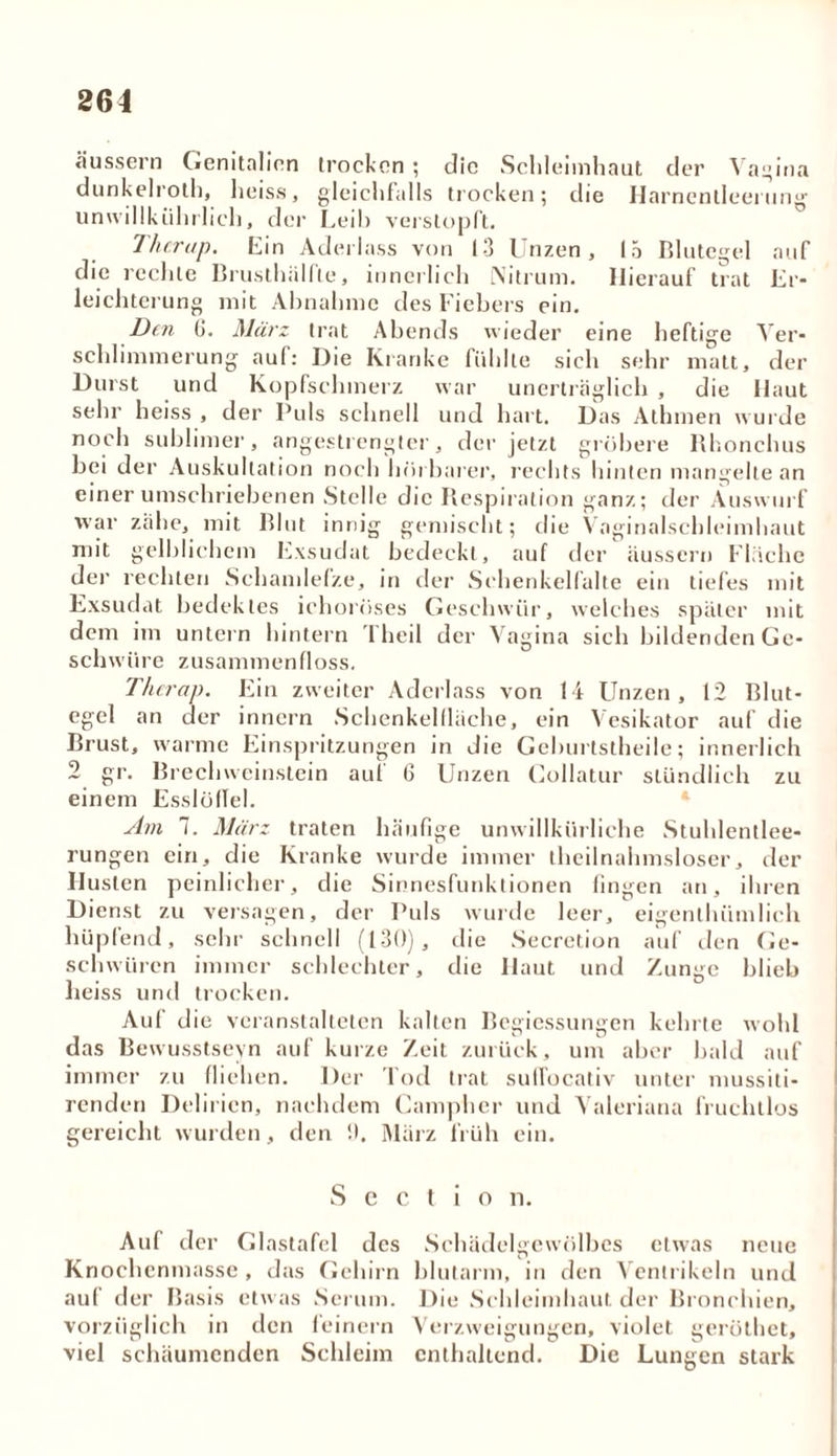 äussern Genitalien trocken ; die Schleimhaut der Vagina dunkelroth, heiss, gleichfalls trocken; die Harnentleerung unwillkiilu lieh, der Leih verstopft. Thcrap. Lin Aderlass von 13 Unzen, 15 Blutegel auf die rechte Brusthälfle, innerlich Nitrum. Hierauf trat Er- leichterung mit Abnahme des Fiebers ein. Den 0. März trat Abends wieder eine heftige Ver- schlimmerung auf: Die Kranke fühlte sich sehr matt, der Durst und Kopfschmerz war unerträglich , die Haut sehr heiss , der Puls schnell und hart. Das Athmen wurde noch sublimer, angestrengter, der jetzt gröbere Rhonebus bei der Auskultation noch hörbarer, rechts hinten mangelte an einer umschriebenen Stelle die Respiration ganz; der Xuswurf war zähe, mit Rlut innig gemischt; die Vaginalschleimhaut mit gelblichem Exsudat bedeckt, auf der äussern Fläche der rechten Schamlefze, in der Schenkelfalte ein tiefes mit Exsudat bedekles ichorüses Geschwür, welches später mit dem im untern hintern 1 heil der Vagina sich bildenden Ge- schwüre zusammen floss. Thcrap. Ein zweiter Aderlass von 14 Unzen, 12 Blut- egel an der innern Schenkellläche, ein Vesikator auf die Brust, warme Einspritzungen in die Geburtstheile; innerlich 2 gr. Brechweinstein auf 6 Unzen Collatur stündlich zu einem Esslölfel. Am 1. März traten häufige unwillkürliche Stuhlentlee- rungen ein, die Kranke wurde immer theilnahmsloser, der Husten peinlicher, die Sinnesfunktionen fingen an, ihren Dienst zu versagen, der Puls wurde leer, eigenthiimlich hüpfend, sehr schnell (130), die Secrction auf den Ge- schwüren immer schlechter, die Haut und Zunge blieb heiss und trocken. Auf die veranstalteten kalten Begiessungen kehrte wohl das Bewusstseyn auf kurze Zeit zurück, um aber bald auf immer zu fliehen. Der Tod trat sufTocativ unter mussiti- renden Delirien, nachdem Campher und Valeriana fruchtlos gereicht wurden, den '.). März früh ein. S c C t i o n. Auf der Glastafel des Schädelgewölbes etwas neue Knochenmasse, das Gehirn blutarm, in den Ventrikeln und auf der Basis etwas Serum. Die Schleimhaut der Bronchien, vorzüglich in den feinem Verzweigungen, violet geröthet, viel schäumenden Schleim enthaltend. Die Lungen stark