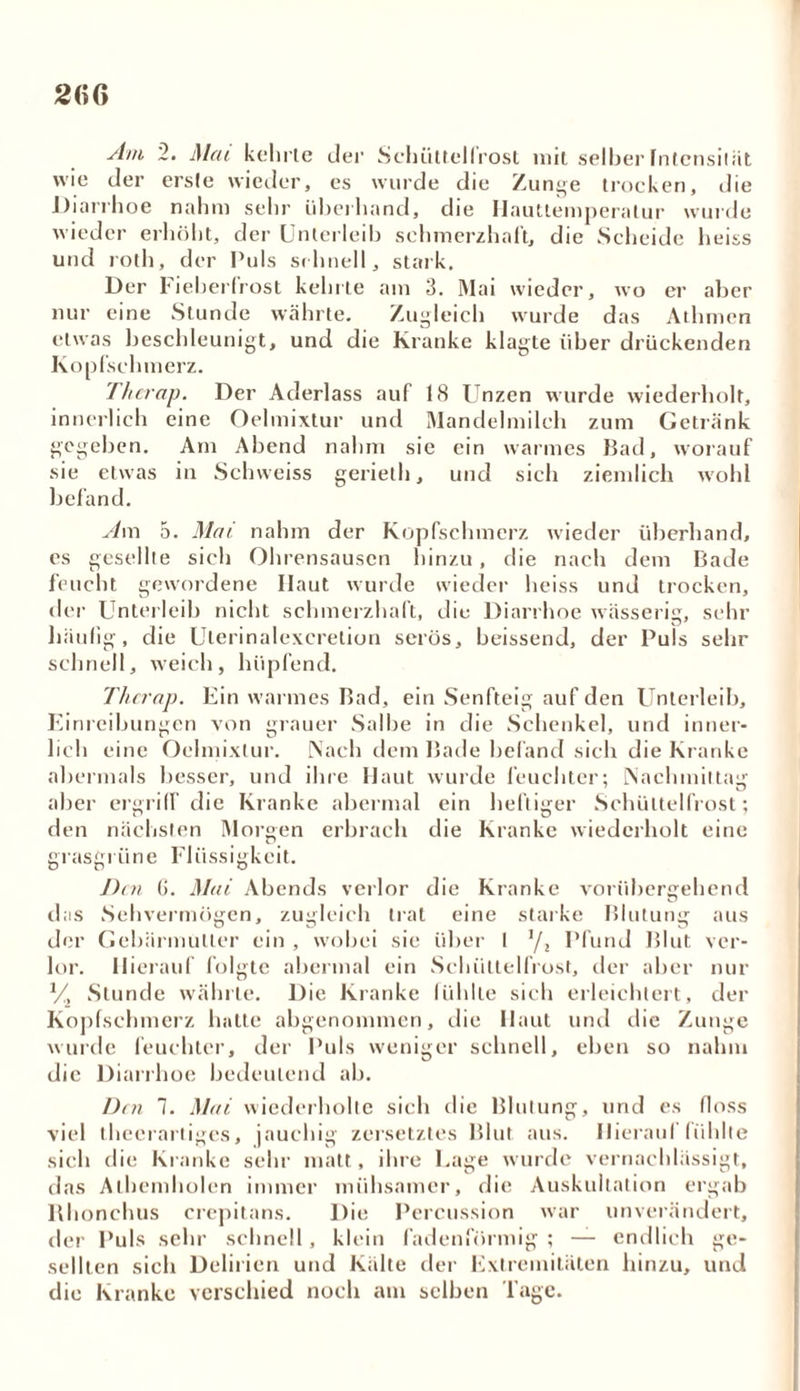 Am 2. Mat kehrte der Schüttelfrost mit selber fntcnsiiiit wie der erste wieder, es wurde die Zunge trocken, die Diarrhoe nahm sehr überhand, die Iiauttemperalur wurde wieder erhöht, der Unterleib schmerzhaft, die Scheide heiss und roth, der Puls schnell, stark. Der lieberfrost kehrte am 3. Mai wieder, wo er aber nur eine Stunde währte. Zugleich wurde das Athmen etwas beschleunigt, und die Kranke klagte über drückenden Kopfschmerz. Therap. Der Aderlass auf 18 Unzen wurde wiederholt, innerlich eine Oelmixtur und Mandelmilch zum Getränk gegeben. Am Abend nahm sie ein warmes Bad, worauf sie etwas in Schweiss geriet!), und sich ziemlich wohl befand. Am 5. Mai nahm der Kopfschmerz wieder überhand, es gesellte sich Ohrensausen hinzu, die nach dem Bade feucht gewordene Ilaut wurde wieder heiss und trocken, der Unterleib nicht schmerzhaft, die Diarrhoe wässerig, sehr häufig, die Ulerinalexcretion serös, heissend, der Puls sehr schnell, weich, hüpfend. Therap. Ein warmes Bad, ein Senfteig auf den Unterleib, Einreibungen von grauer Salbe in die Schenkel, und inner- lich eine Oelmixtur. Nach dem Bade befand sich die Kranke abermals besser, und ihre Haut wurde feuchter; Nachmittag aber ergriff die Kranke abermal ein heftiger Schüttelfrost; den nächsten Morgen erbrach die Kranke wiederholt eine grasgriine Eliissigkeit. Den G. Mai Abends verlor die Kranke vorübergehend das Sehvermögen, zugleich trat eine starke Blutung aus der Gebärmutter ein , wobei sie über l 1f2 Pfund Blut ver- lor. Hierauf folgte abermal ein Schüttelfrost, der aber nur // Stunde währte. Die Kranke fühlte sich erleichtert, der Kopfschmerz hatte abgenommen, die Haut und die Zunge wurde feuchter, der Puls weniger schnell, eben so nahm die Diarrhoe bedeutend ab. Den 1. Mai wiederholte sich die Blutung, und es floss viel thecrartiges, jauchig zersetztes Blut aus. Hierauf fühlte sich die Kranke sehr matt, ihre Lage wurde vernachlässigt, das Alhemholen immer mühsamer, die Auskultation ergab Rhonchus crepitans. Die Percussion war unverändert, der Puls sehr schnell , klein fadenförmig ; — endlich ge- sellten sich Delirien und Kälte der Extremitäten hinzu, und die Kranke verschied noch am selben läge.
