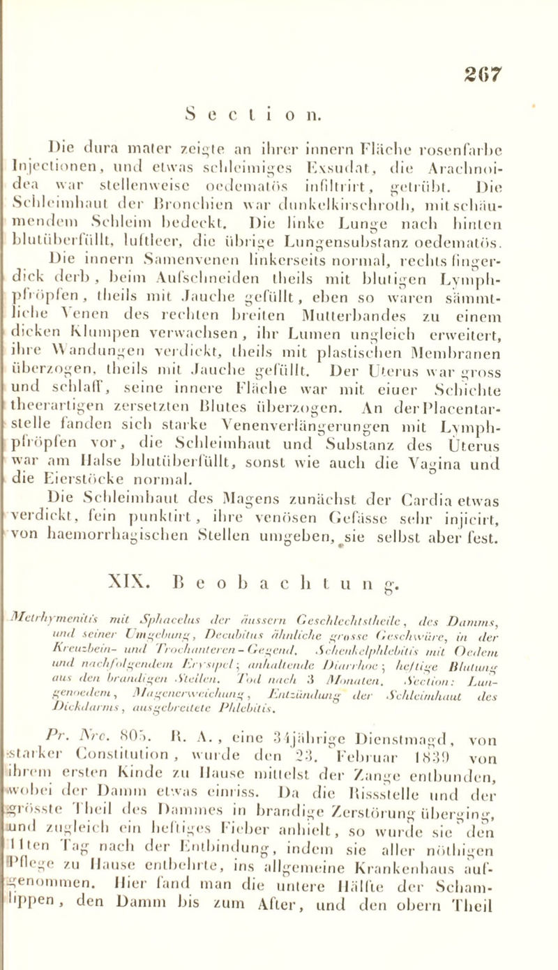 207 S e c l i o n. Die dura mater zeigte an ihrer innern Flüche rosenfarbc Injectionen, und etwas schleimiges Kxsuflat, die Arachnoi- dea war stellenweise oedemalös infiltrirt, getrübt. Die Seiileimhaut der Bronchien war dunkelkiisclnoth, mit schau- mendem Schleim bedeckt. Die linke Lunge nach hinten bluliiberlüllt, luftleer, die übrige Lungensubstanz oedematös. Die innern Samenvenen linkerseits normal, rechts finger- dick derb, beim Aufschneiden theils mit blutigen Lymph- pfröpfen, theils mit Jauche gefüllt, eben so waren sämmt- liche A enen des rechten breiten Mutterbandes zu einem dicken Klumpen verwachsen, ihr Lumen ungleich erweitert, ihre Wandungen verdickt, theils mit plastischen Membranen überzogen, theils mit Jauche gefüllt. Der Uterus war gross und schlaff, seine innere Flache war mit eiuer Schichte theerarligen zersetzten Blutes überzogen. An der Placentar- slelle fanden sich starke Venenverlängerungen mit Lymph- plrüpfen vor, die Schleimhaut und Substanz des Uterus war am Halse blutüberfüllt, sonst wie auch die Vagina und die Eierstöcke normal. Die Schleimhaut des Magens zunächst der Cardia etwas verdickt, fein punktirt, ihre venösen Gelasse sehr injicirt, von haemorrhagischen Stellen umgeben, sie selbst aber fest. XIX. Beobacht u n g. Metrhymenilis mit Sphacelus der Hussein Geschlechtstlieilc, des Damms, mul seiner Umgebung, Decubitus ähnliche grosse Geschwüre, in der Kreuzbein- und Trochnnteren- Gegend. Schenkelphlebitis mit Ordern und nachfolgendem Erysipel; anhaltende. Diarrhoe; heftige Il/utiina aus den brandigen Stellen. Tod nach Monaten. Section: Lun- genödem, Ringenerweichung, Entzündung der Schleimhaut des Dickdarms, ausgebreitetc Phlebitis. Pr. I\rc. NOö. B. A. , eine 34jährige Dienstmagd, von •starker Constitution, wurde den 23. Februar 1839 von ihrem ersten Kinde zu Hause mittelst der Zange entbunden, .wobei der Damm etwas einriss. Da die Bissstelle und der grösste I heil des Dammes in brandige Zerstörung übergirv% und zugleich ein heftiges Fieber anhielt, so wurde sie^den Illen lag nach der Entbindung, indem sie aller nölhigen 1 Hege zu Hause entbehrte, ins allgemeine Krankenhaus auf- benommen. Hier fand man die untere Hälfte der Scham- lippen, den Damm bis zum After, und den obern Theil