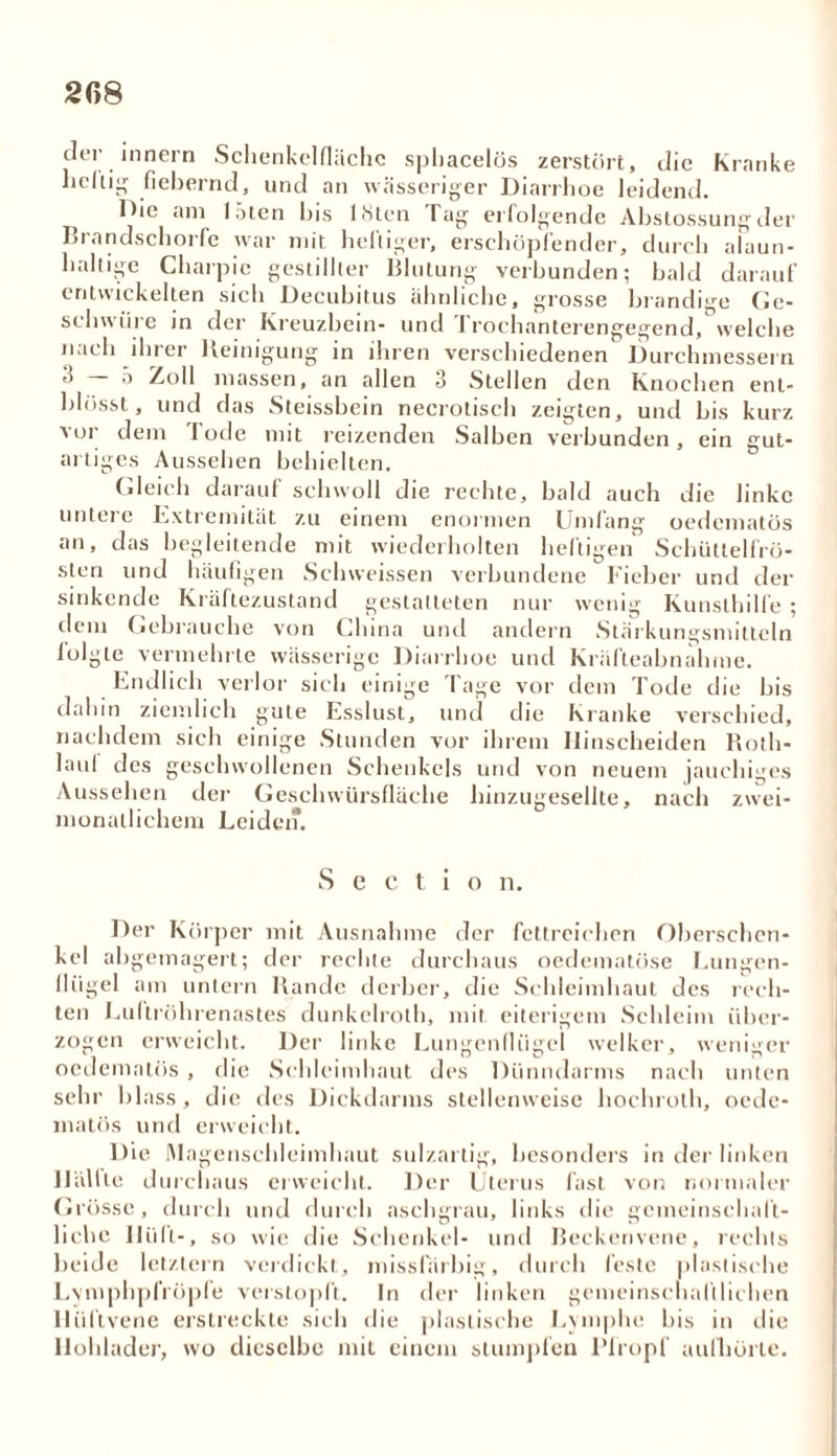 2ß8 der innern Schenkel fläche sphacelös zerstört, die Kranke heilig fiebernd, und an wässeriger Diarrhoe leidend. Die am löten bis ISten Tag erfolgende Abstossungder Brandschorfe war mit heftiger, erschöpfender, durch alaun- haltige Charpic gestillter Blutung verbunden; bald darauf entwickelten sich Decubitus ähnliche, grosse brandige Ge- schwüre in der Kreuzbein- und Trochanterengegend, welche nach ihrer Reinigung in ihren verschiedenen Durchmessern Zoll massen, an allen 3 Stellen den Knochen enl- blösst, und das Steissbein necrotiseh zeigten, und bis kurz vor dem Tode mit reizenden Salben verbunden, ein gut- artiges Aussehen behielten. Gleich darauf schwoll die rechte, bald auch die linke untei e Extremität zu einem enormen Umfang oedematös an, das begleitende mit wiederholten heftigen Schüttelfrö- sten und häufigen Schweissen verbundene Fieber und der sinkende Kräftezustand gestatteten nur wenig Kunslhilfe ; dem Gebrauche von China und andern Stärkungsmitteln lolgte vermehrte wässerige Diarrhoe und Kräfteabnahme. Endlich verlor sich einige Tage vor dem Tode die bis dahin ziemlich gute Esslust, und die Kranke verschied, nachdem sich einige Stunden vor ihrem Ilinscheiden Roth- laul des geschwollenen Schenkels und von neuem jauchiges Aussehen der Geschwürsfläche hinzugesellte, nach zwei- monatlichem Leiden. Sectio n. Der Körper mit Ausnahme der fettreichen Oberschen- kel abgemagert; der rechte durchaus oedematöse Lungen- flügel am untern Rande derber, die Schleimhaut des rech- ten Luitröhrenastes dunkclroth, mit eiterigem Schleim über- zogen erweicht. Der linke Lungenflügel welker, weniger oedematös , die Schleimhaut des Dünndarms nach unten sehr blass, die des Dickdarms stellenweise hochroth, oede- matös und erweicht. Die Magenschleimhaut sulzartig, besonders in der linken Hüllte durchaus erweicht. Der Uterus fast von normaler Grösse, durch und durch aschgrau, links tlie gemeinschaft- liche llüfl-, so wie die Schenkel- und Beckenvene, rechts beide letztem verdickt, missfärbig, durch feste plastische LvmphplVöpfe verstopft. In der linken gemeinschaftlichen llüftvene erstreckte sich die plastische Lymphe bis in die llohladcr, wo dieselbe mit einem stumpfen Plropf aufhörte.